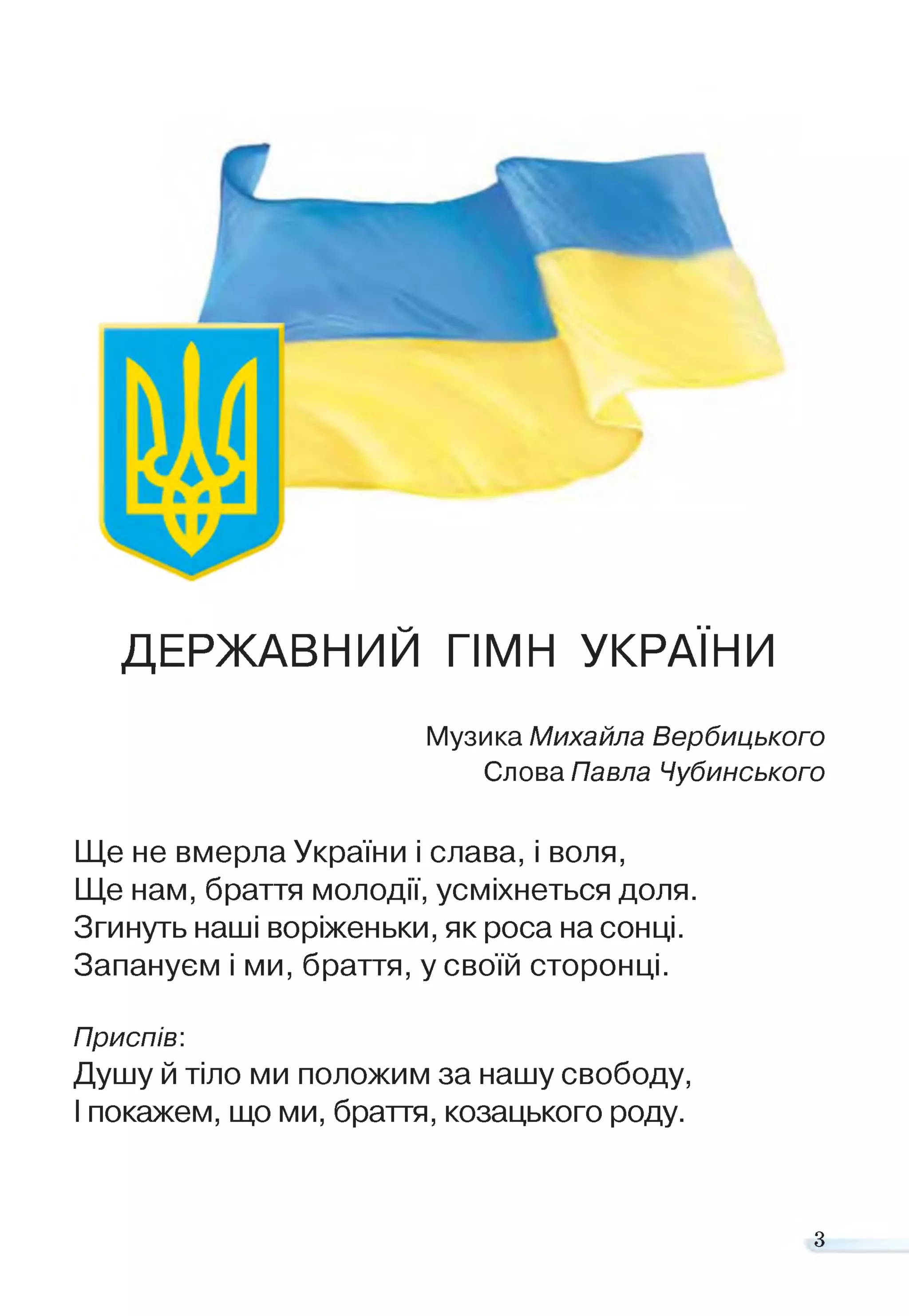 ДЕРЖАВНИЙ ГІМН УКРАЇНИ
Музика Михайла Вербицького
Слова Павла Чубинського
Ще не вмерла України і слава, і воля,
Ще нам, браття молодії, усміхнеться доля.
Згинуть наші воріженьки, як роса на сонці.
Запануєм і ми, браття, у своїй сторонці.
Приспів:
Душу й тіло ми положим за нашу свободу,
І покажем, що ми, браття, козацького роду.
з
 