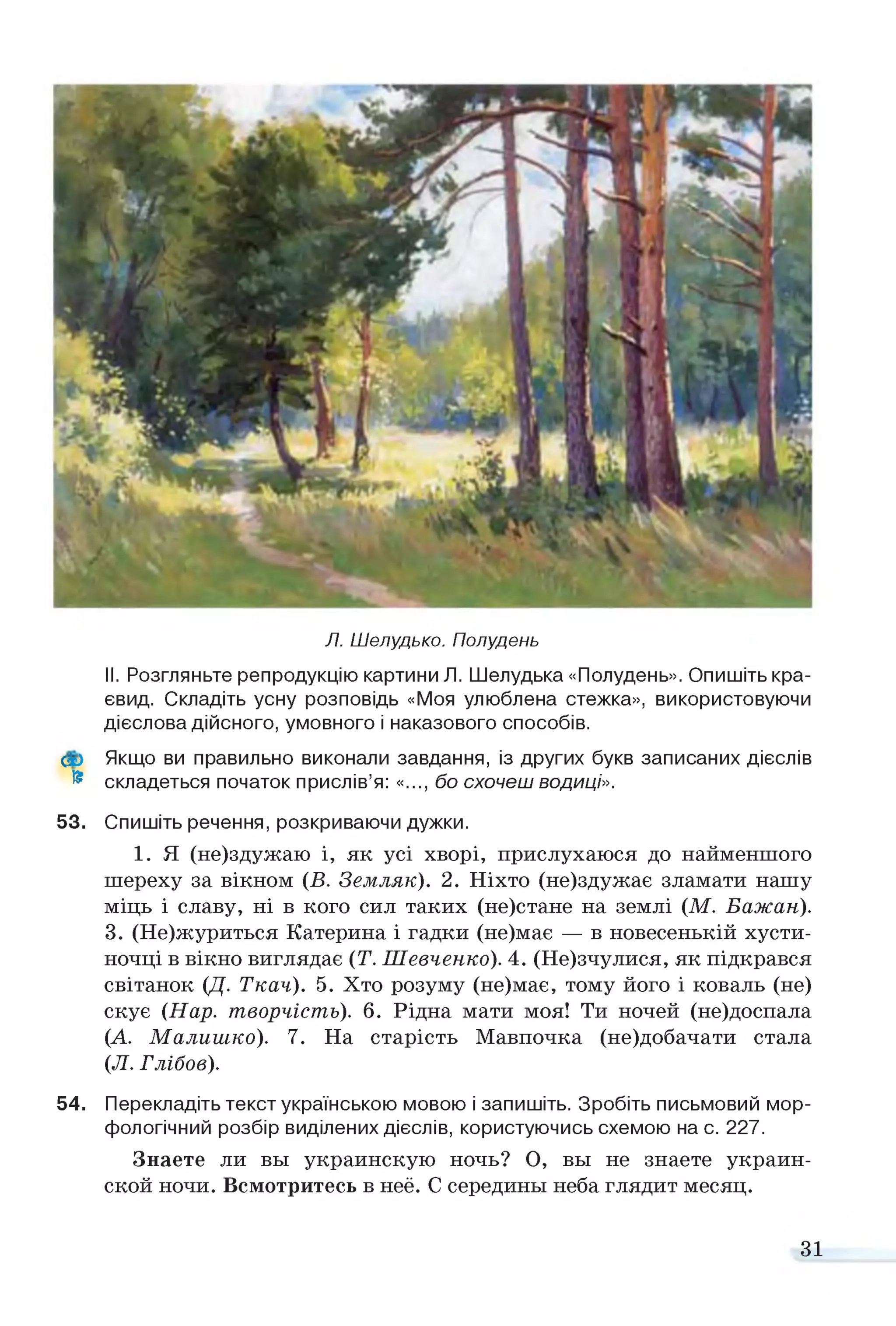 Л. Шелудько. Полудень
II. Розгляньте репродукцію картини Л. Шелудька «Полудень». Опишіть кра­
євид. Складіть усну розповідь «Моя улюблена стежка», використовуючи
дієслова дійсного, умовного і наказового способів.
Сх> Якщо ви правильно виконали завдання, із других букв записаних дієслів
® складеться початок прислів’я: «..., бо схочеш водиці».
53. Спишіть речення, розкриваючи дужки.
1. Я (не)здужаю і, як усі хворі, прислухаюся до найменшого
шереху за вікном (В. Земляк). 2. Ніхто (не)здужає зламати нашу
міць і славу, ні в кого сил таких (не)стане на землі (М. Бажан).
3. (Не)журиться Катерина і гадки (не)має — в новесенькій хусти­
ночці в вікно виглядає (Т. Шевченко). 4. (Не)зчулися, як підкрався
світанок (Д. Ткач). 5. Хто розуму (не)має, тому його і коваль (не)
скує (Нар. творчість). 6. Рідна мати моя! Ти ночей (не)доспала
(А. Малишко). 7. На старість Мавпочка (не)добачати стала
(Л. Глібов).
54. Перекладіть текст українською мовою і запишіть. Зробіть письмовий мор­
фологічний розбір виділених дієслів, користуючись схемою на с. 227.
Знаете ли вы украинскую ночь? О, вы не знаете украин­
ской ночи. Всмотритесь в неё. С середины неба глядит месяц.
31
 
