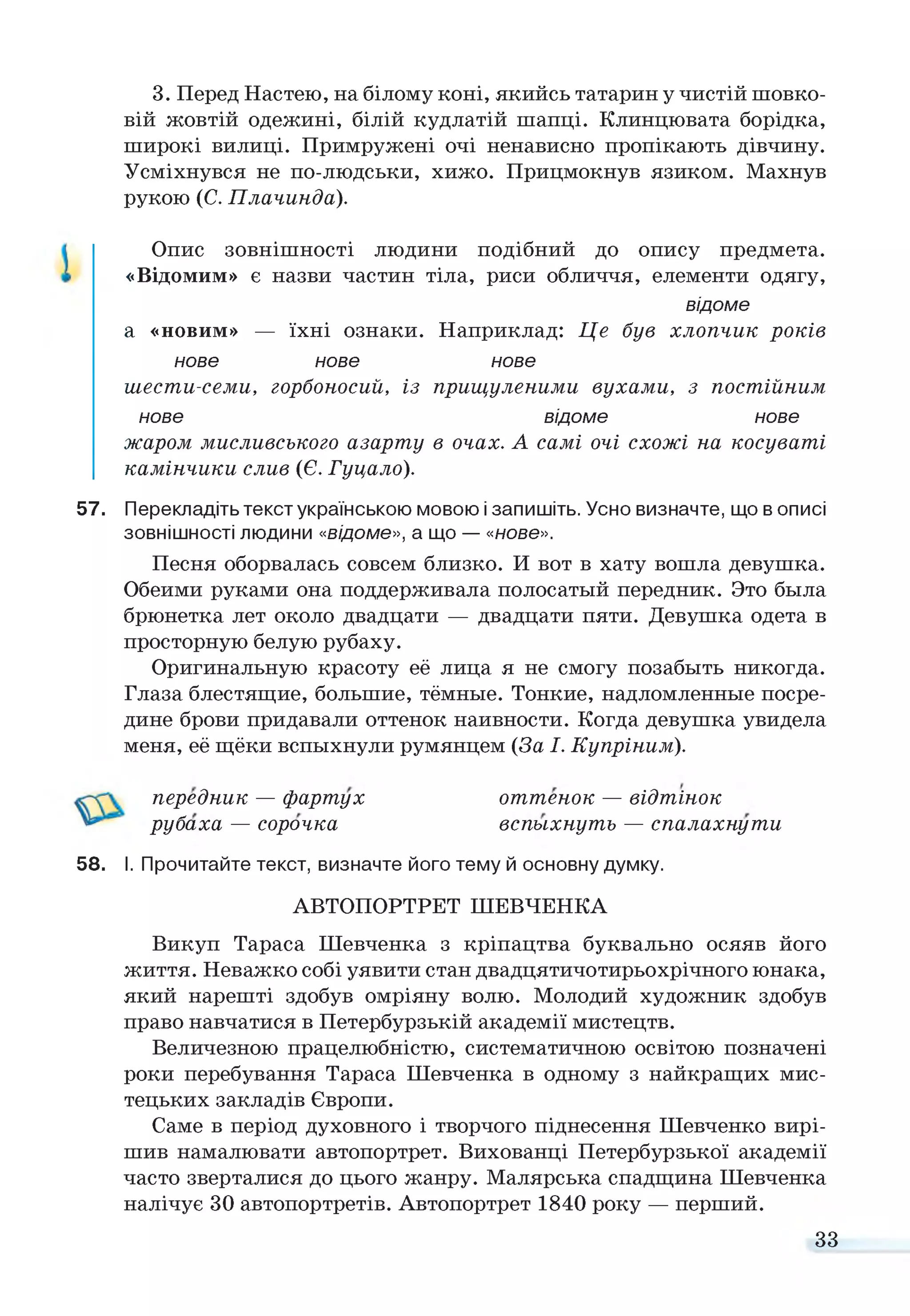 3. Перед Настею, на білому коні, якийсь татарин у чистій шовко­
вій жовтій одежині, білій кудлатій шапці. Клинцювата борідка,
широкі вилиці. Примружені очі ненависно пропікають дівчину.
Усміхнувся не по-людськи, хижо. Прицмокнув язиком. Махнув
рукою (С. Плачинда).
Опис зовнішності людини подібний до опису предмета.
«Відомим» є назви частин тіла, риси обличчя, елементи одягу,
відоме
а «новим» — їхні ознаки. Наприклад: Це був хлопчик років
нове нове нове
шести-семи, горбоносий, із прищуленими вухами, з постійним
нове відоме нове
жаром мисливського азарту в очах. А самі очі схожі на косуваті
камінчики слив (Є. Гуцало).
57. Перекладіть текст українською мовою і запишіть. Усно визначте, що в описі
зовнішності людини «відоме», а що — «нове».
Песня оборвалась совсем близко. И вот в хату вошла девушка.
Обеими руками она поддерживала полосатый передник. Это была
брюнетка лет около двадцати — двадцати пяти. Девушка одета в
просторную белую рубаху.
Оригинальную красоту её лица я не смогу позабыть никогда.
Глаза блестящие, большие, тёмные. Тонкие, надломленные посре­
дине брови придавали оттенок наивности. Когда девушка увидела
меня, её щёки вспыхнули румянцем (За І. Купріним).
передник — фартух оттенок — відтінок
58. І. Прочитайте текст, визначте його тему й основну думку.
АВТОПОРТРЕТ ШЕВЧЕНКА
Викуп Тараса Шевченка з кріпацтва буквально осяяв його
життя. Неважко собі уявити стан двадцятичотирьохрічного юнака,
який нарешті здобув омріяну волю. Молодий художник здобув
право навчатися в Петербурзькій академії мистецтв.
Величезною працелюбністю, систематичною освітою позначені
роки перебування Тараса Шевченка в одному з найкращих мис­
тецьких закладів Європи.
Саме в період духовного і творчого піднесення Шевченко вирі­
шив намалювати автопортрет. Вихованці Петербурзької академії
часто зверталися до цього жанру. Малярська спадщина Шевченка
налічує ЗО автопортретів. Автопортрет 1840 року — перший.
рубаха — сорочка вспыхнуть — спалахнути
33
 