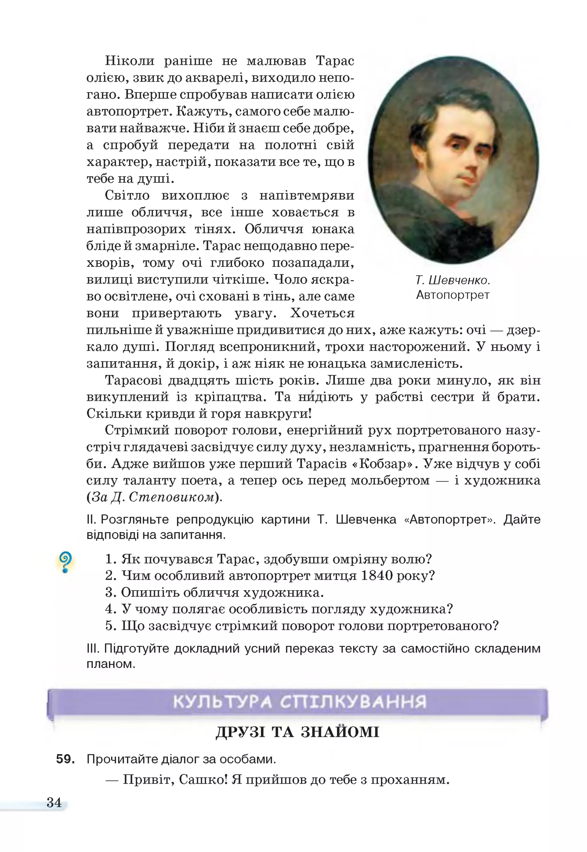 G)
Т. Шевченко.
Автопортрет
Ніколи раніше не малював Тарас
олією, звик до акварелі, виходило непо­
гано. Вперше спробував написати олією
автопортрет. Кажуть, самого себе малю­
вати найважче. Ніби й знаєш себе добре,
а спробуй передати на полотні свій
характер, настрій, показати все те, що в
тебе на душі.
Світло вихоплює з напівтемряви
лише обличчя, все інше ховається в
напівпрозорих тінях. Обличчя юнака
бліде й змарніле. Тарас нещодавно пере­
хворів, тому очі глибоко позападали,
вилиці виступили чіткіше. Чоло яскра­
во освітлене, очі сховані в тінь, але саме
вони привертають увагу. Хочеться
пильніше й уважніше придивитися до них, аже кажуть: очі — дзер­
кало душі. Погляд всепроникний, трохи насторожений. У ньому і
запитання, й докір, і аж ніяк не юнацька замисленість.
Тарасові двадцять шість років. Лише два роки минуло, як він
викуплений із кріпацтва. Та нидіють у рабстві сестри й брати.
Скільки кривди й горя навкруги!
Стрімкий поворот голови, енергійний рух портретованого назу­
стріч глядачеві засвідчує силу духу, незламність, прагнення бороть­
би. Адже вийшов уже перший Тарасів «Кобзар». Уже відчув у собі
силу таланту поета, а тепер ось перед мольбертом — і художника
(За Д. Степовиком).
II. Розгляньте репродукцію картини Т. Шевченка «Автопортрет». Дайте
відповіді на запитання.
1. Як почувався Тарас, здобувши омріяну волю?
2. Чим особливий автопортрет митця 1840 року?
3. Опишіть обличчя художника.
4. У чому полягає особливість погляду художника?
5. Що засвідчує стрімкий поворот голови портретованого?
III. Підготуйте докладний усний переказ тексту за самостійно складеним
планом.
І
ДРУЗІ ТА ЗНАЙОМІ
59. Прочитайте діалог за особами.
— Привіт, Сашко! Я прийшов до тебе з проханням.
34
 