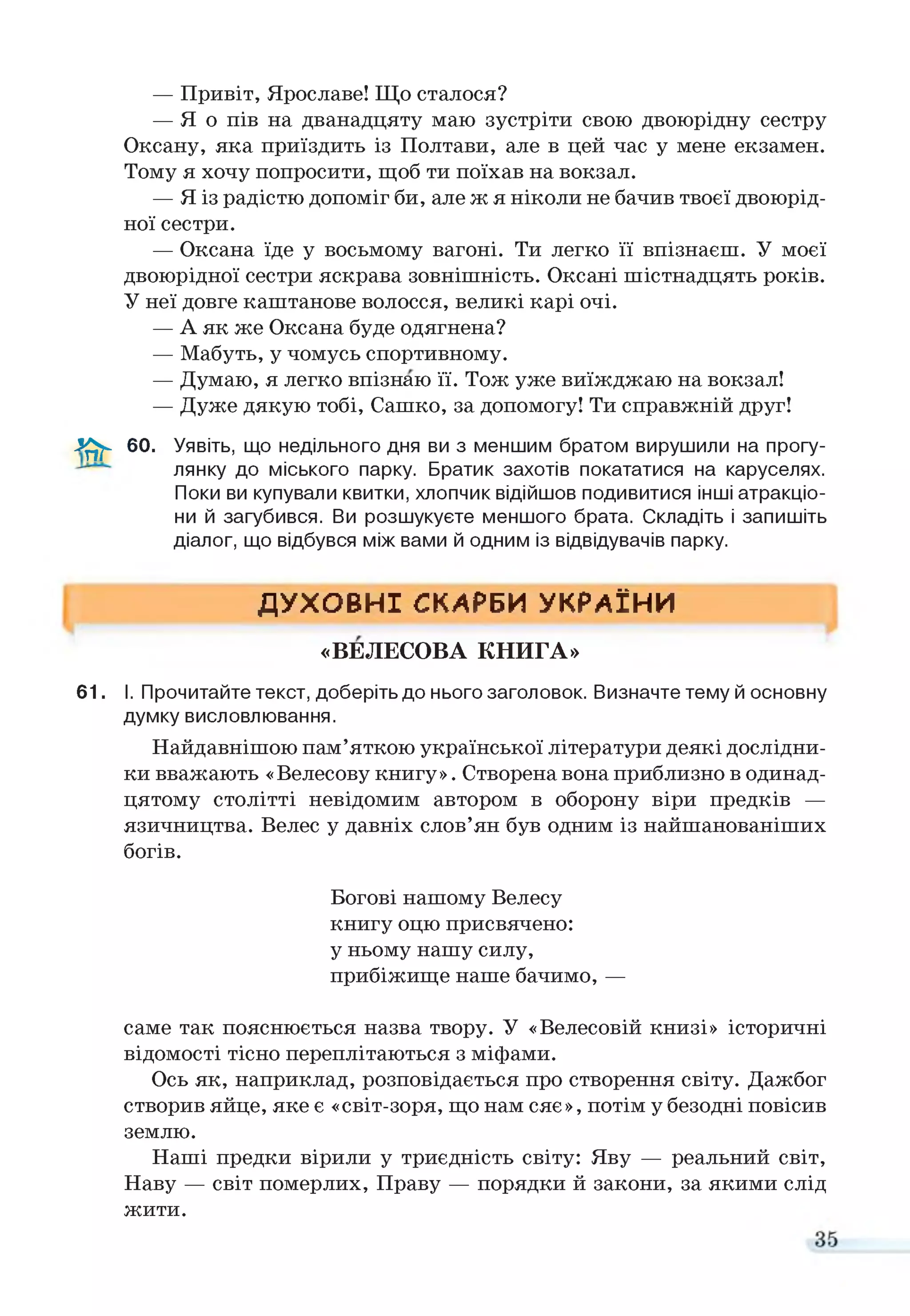 — Привіт, Ярославе! Що сталося?
— Я о пів на дванадцяту маю зустріти свою двоюрідну сестру
Оксану, яка приїздить із Полтави, але в цей час у мене екзамен.
Тому я хочу попросити, щоб ти поїхав на вокзал.
— Я із радістю допоміг би, але ж я ніколи не бачив твоєї двоюрід­
ної сестри.
— Оксана їде у восьмому вагоні. Ти легко її впізнаєш. У моєї
двоюрідної сестри яскрава зовнішність. Оксані шістнадцять років.
У неї довге каштанове волосся, великі карі очі.
— А як же Оксана буде одягнена?
— Мабуть, у чомусь спортивному.
— Думаю, я легко впізнаю її. Тож уже виїжджаю на вокзал!
— Дуже дякую тобі, Сашко, за допомогу! Ти справжній друг!
3 ^ - 60. Уявіть, що недільного дня ви з меншим братом вирушили на прогу-
лянку до міського парку. Братик захотів покататися на каруселях.
Поки ви купували квитки, хлопчик відійшов подивитися інші атракціо­
ни й загубився. Ви розшукуєте меншого брата. Складіть і запишіть
діалог, що відбувся між вами й одним із відвідувачів парку.
ДУХОВНІ СКАРБИ УКРАЇНИ
«ВЕЛЕСОВА КНИГА»
61. І. Прочитайте текст, доберіть до нього заголовок. Визначте тему й основну
думку висловлювання.
Найдавнішою пам’яткою української літератури деякі дослідни­
ки вважають «Велесову книгу». Створена вона приблизно в одинад­
цятому столітті невідомим автором в оборону віри предків —
язичництва. Велес у давніх слов’ян був одним із найшанованіших
богів.
Богові нашому Велесу
книгу оцю присвячено:
у ньому нашу силу,
прибіжище наше бачимо, —
саме так пояснюється назва твору. У «Велесовій книзі» історичні
відомості тісно переплітаються з міфами.
Ось як, наприклад, розповідається про створення світу. Дажбог
створив яйце, яке є «світ-зоря, що нам сяє», потім у безодні повісив
землю.
Наші предки вірили у триєдність світу: Яву — реальний світ,
Наву — світ померлих, Праву — порядки й закони, за якими слід
жити.
 