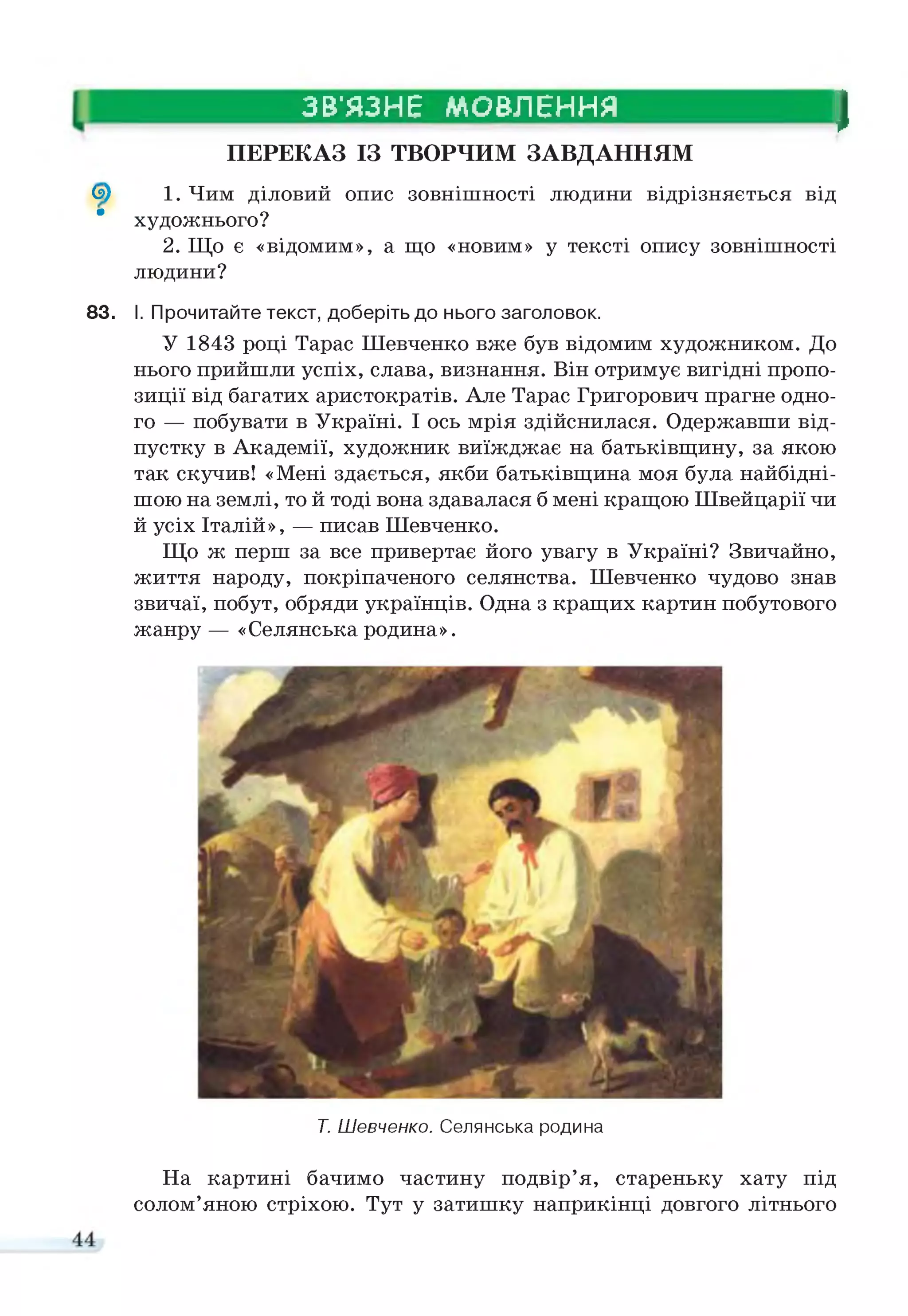 ЗВ'ЯЗНЕ МОВЛЕННЯ
І
ПЕРЕКАЗ ІЗ ТВОРЧИМ ЗАВДАННЯМ
<5) 1. Чим діловий опис зовнішності людини відрізняється від
" художнього?
2. Що є «відомим», а що «новим» у тексті опису зовнішності
людини?
83. І. Прочитайте текст, доберіть до нього заголовок.
У 1843 році Тарас Шевченко вже був відомим художником. До
нього прийшли успіх, слава, визнання. Він отримує вигідні пропо­
зиції від багатих аристократів. Але Тарас Григорович прагне одно­
го — побувати в Україні. І ось мрія здійснилася. Одержавши від­
пустку в Академії, художник виїжджає на батьківщину, за якою
так скучив! «Мені здається, якби батьківщина моя була найбідні-
шою на землі, то й тоді вона здавалася б мені кращою Швейцарії чи
й усіх Італій», — писав Шевченко.
Що ж перш за все привертає його увагу в Україні? Звичайно,
життя народу, покріпаченого селянства. Шевченко чудово знав
звичаї, побут, обряди українців. Одна з кращих картин побутового
жанру — «Селянська родина».
Т. Шевченко. Селянська родина
На картині бачимо частину подвір’я, стареньку хату під
солом’яною стріхою. Тут у затишку наприкінці довгого літнього
 