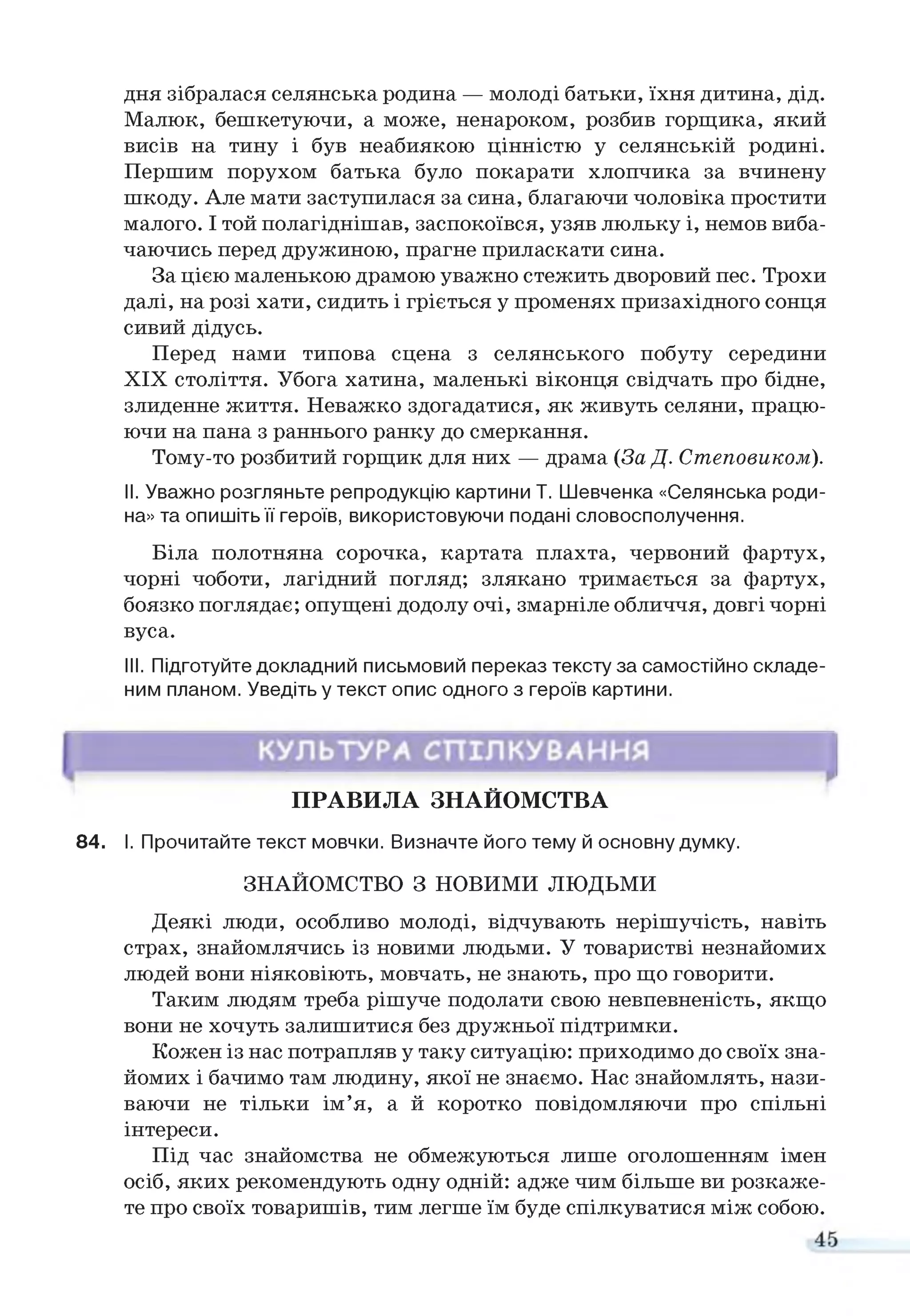 дня зібралася селянська родина — молоді батьки, їхня дитина, дід.
Малюк, бешкетуючи, а може, ненароком, розбив горщика, який
висів на тину і був неабиякою цінністю у селянській родині.
Першим порухом батька було покарати хлопчика за вчинену
шкоду. Але мати заступилася за сина, благаючи чоловіка простити
малого. І той полагіднішав, заспокоївся, узяв люльку і, немов виба­
чаючись перед дружиною, прагне приласкати сина.
За цією маленькою драмою уважно стежить дворовий пес. Трохи
далі, на розі хати, сидить і гріється у променях призахідного сонця
сивий дідусь.
Перед нами типова сцена з селянського побуту середини
XIX століття. Убога хатина, маленькі віконця свідчать про бідне,
злиденне життя. Неважко здогадатися, як живуть селяни, працю­
ючи на пана з раннього ранку до смеркання.
Тому-то розбитий горщик для них — драма (За Д. Степовиком).
II. Уважно розгляньте репродукцію картини Т. Шевченка «Селянська роди­
на» та опишіть її героїв, використовуючи подані словосполучення.
Біла полотняна сорочка, картата плахта, червоний фартух,
чорні чоботи, лагідний погляд; злякано тримається за фартух,
боязко поглядає; опущені додолу очі, змарніле обличчя, довгі чорні
вуса.
III. Підготуйте докладний письмовий переказ тексту за самостійно складе­
ним планом. Уведіть у текст опис одного з героїв картини.
ПРАВИЛА ЗНАЙОМСТВА
84. І. Прочитайте текст мовчки. Визначте його тему й основну думку.
ЗНАЙОМСТВО З НОВИМИ ЛЮДЬМИ
Деякі люди, особливо молоді, відчувають нерішучість, навіть
страх, знайомлячись із новими людьми. У товаристві незнайомих
людей вони ніяковіють, мовчать, не знають, про що говорити.
Таким людям треба рішуче подолати свою невпевненість, якщо
вони не хочуть залишитися без дружньої підтримки.
Кожен із нас потрапляв у таку ситуацію: приходимо до своїх зна­
йомих і бачимо там людину, якої не знаємо. Нас знайомлять, нази­
ваючи не тільки ім’я, а й коротко повідомляючи про спільні
інтереси.
Під час знайомства не обмежуються лише оголошенням імен
осіб, яких рекомендують одну одній: адже чим більше ви розкаже­
те про своїх товаришів, тим легше їм буде спілкуватися між собою.
 