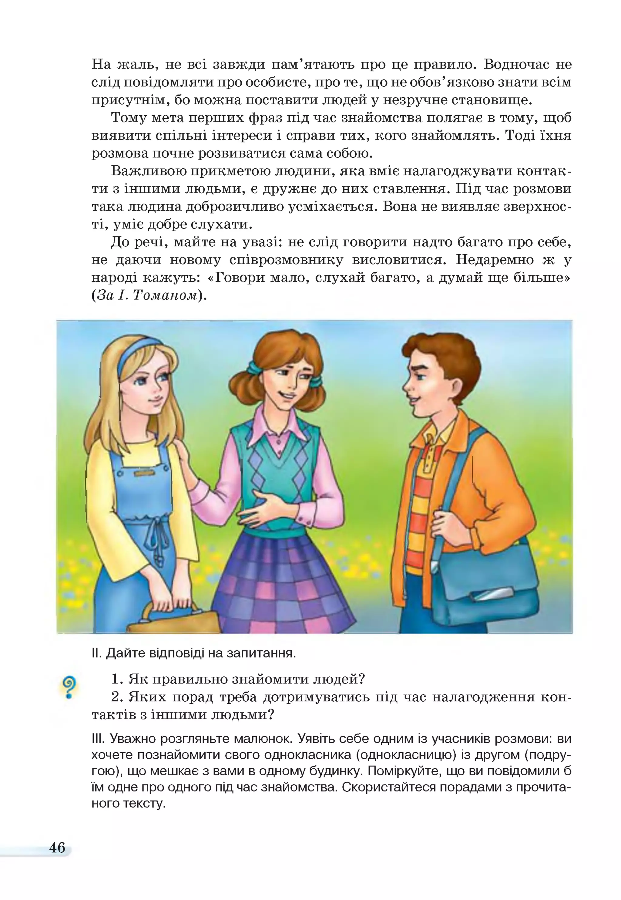 На жаль, не всі завжди пам’ятають про це правило. Водночас не
слід повідомляти про особисте, про те, що не обов’язково знати всім
присутнім, бо можна поставити людей у незручне становище.
Тому мета перших фраз під час знайомства полягає в тому, щоб
виявити спільні інтереси і справи тих, кого знайомлять. Тоді їхня
розмова почне розвиватися сама собою.
Важливою прикметою людини, яка вміє налагоджувати контак­
ти з іншими людьми, є дружнє до них ставлення. Під час розмови
така людина доброзичливо усміхається. Вона не виявляє зверхнос­
ті, уміє добре слухати.
До речі, майте на увазі: не слід говорити надто багато про себе,
не даючи новому співрозмовнику висловитися. Недаремно ж у
народі кажуть: «Говори мало, слухай багато, а думай ще більше»
(За І. Томаном).
II. Дайте відповіді на запитання.
1. Як правильно знайомити людей?
2. Яких порад треба дотримуватись під час налагодження кон­
тактів з іншими людьми?
III. Уважно розгляньте малюнок. Уявіть себе одним із учасників розмови: ви
хочете познайомити свого однокласника (однокласницю) із другом (подру­
гою), що мешкає з вами в одному будинку. Поміркуйте, що ви повідомили б
їм одне про одного під час знайомства. Скористайтеся порадами з прочита­
ного тексту.
46
 