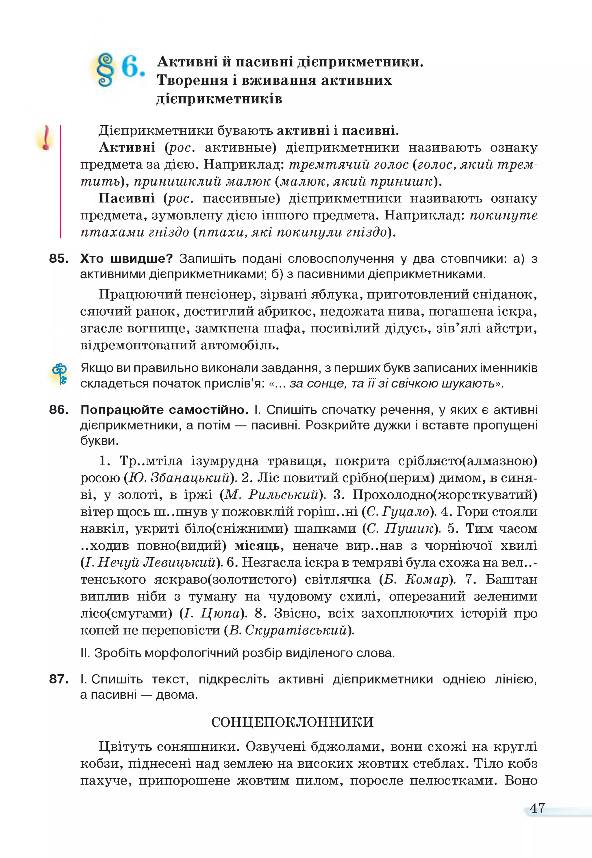 Активні й пасивні дієприкметники.
Творення і вживання активних
дієприкметників
Дієприкметники бувають активні і пасивні.
Активні (рос. активные) дієприкметники називають ознаку
предмета за дією. Наприклад: тремтячий голос (голос, який трем­
тить), принишклий малюк (малюк, який принишк).
Пасивні (рос. пассивные) дієприкметники називають ознаку
предмета, зумовлену дією іншого предмета. Наприклад: покинуте
птахами гніздо (птахи, які покинули гніздо).
85. Хто швидше? Запишіть подані словосполучення у два стовпчики: а) з
активними дієприкметниками; б) з пасивними дієприкметниками.
Працюючий пенсіонер, зірвані яблука, приготовлений сніданок,
сяючий ранок, достиглий абрикос, недожата нива, погашена іскра,
згасле вогнище, замкнена шафа, посивілий дідусь, зів’ялі айстри,
відремонтований автомобіль.
ф Якщо ви правильно виконали завдання, з перших букв записаних іменників
® складеться початок прислів’я: «... за сонце, таїї зі свічкою шукають».
86. Попрацюйте самостійно. І. Спишіть спочатку речення, у яких є активні
дієприкметники, а потім — пасивні. Розкрийте дужки і вставте пропущені
букви.
1. Тр..мтіла ізумрудна травиця, покрита сріблясто(алмазною)
росою (Ю. Збанацький). 2. Ліс повитий срібно(перим) димом, в синя­
ві, у золоті, в іржі (М. Рильський). 3. Прохолодно(жорсткуватий)
вітер щось ш..пнув у пожовклій горіш..ні (Є. Гуцало). 4. Гори стояли
навкіл, укриті біло(сніжними) шапками (С. Пушик). 5. Тим часом
..ходив повно(видий) місяць, неначе вир..нав з чорніючої хвилі
(І.Нечуй-Левицький). 6. Незгасла іскра в темряві була схожа на веле­
тенського яскраво(золотистого) світлячка (Б. Комар). 7. Баштан
виплив ніби з туману на чудовому схилі, оперезаний зеленими
лісо(смугами) (І. Цюпа). 8. Звісно, всіх захоплюючих історій про
коней не переповісти (В. Скуратівський).
II. Зробіть морфологічний розбір виділеного слова.
87. І. Спишіть текст, підкресліть активні дієприкметники однією лінією,
а пасивні — двома.
СОНЦЕПОКЛОННИКИ
Цвітуть соняшники. Озвучені бджолами, вони схожі на круглі
кобзи, піднесені над землею на високих жовтих стеблах. Тіло кобз
пахуче, припорошене жовтим пилом, поросле пелюстками. Воно
47
 