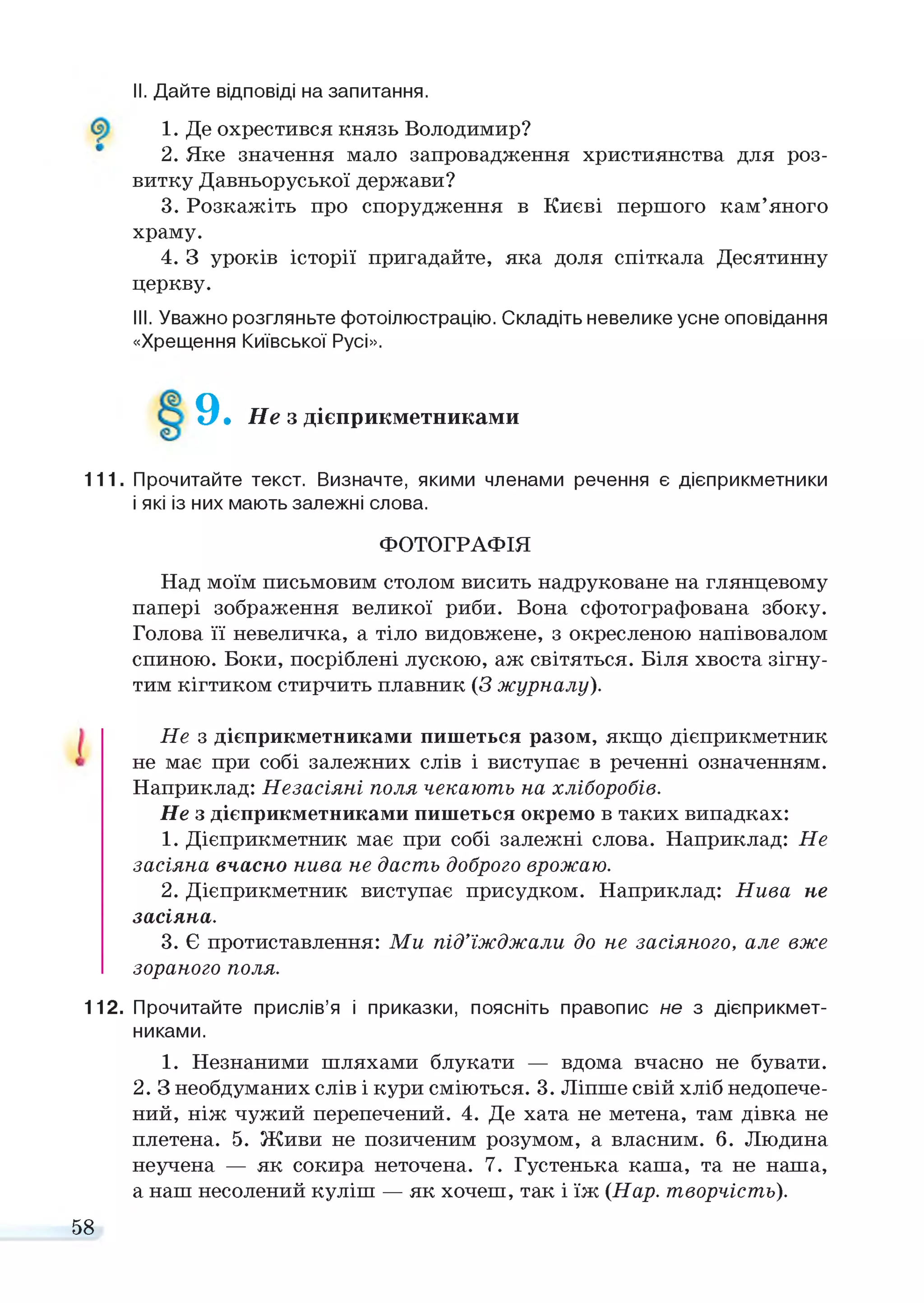 II. Дайте відповіді на запитання.
1. Де охрестився князь Володимир?
2. Яке значення мало запровадження християнства для роз­
витку Давньоруської держави?
3. Розкажіть про спорудження в Києві першого кам’яного
храму.
4. З уроків історії пригадайте, яка доля спіткала Десятинну
церкву.
III. Уважно розгляньте фотоілюстрацію. Складіть невелике усне оповідання
«Хрещення Київської Русі».
9.Не з дієприкметниками
111. Прочитайте текст. Визначте, якими членами речення є дієприкметники
і які із них мають залежні слова.
ФОТОГРАФІЯ
Над моїм письмовим столом висить надруковане на глянцевому
папері зображення великої риби. Вона сфотографована збоку.
Голова її невеличка, а тіло видовжене, з окресленою напівовалом
спиною. Боки, посріблені лускою, аж світяться. Біля хвоста зігну­
тим кігтиком стирчить плавник (З журналу).
Не з дієприкметниками пишеться разом, якщо дієприкметник
не має при собі залежних слів і виступає в реченні означенням.
Наприклад: Незасіяні поля чекають на хліборобів.
Не з дієприкметниками пишеться окремо в таких випадках:
1. Дієприкметник має при собі залежні слова. Наприклад: Не
засіяна вчасно нива не дасть доброго врожаю.
2. Дієприкметник виступає присудком. Наприклад: Нива не
засіяна.
3. Є протиставлення: Ми під’їжджали до не засіяного, але вже
зораного поля.
112. Прочитайте прислів’я і приказки, поясніть правопис не з дієприкмет­
никами.
1. Незнаними шляхами блукати — вдома вчасно не бувати.
2. З необдуманих слів і кури сміються. 3. Ліпше свій хліб недопече­
ний, ніж чужий перепечений. 4. Де хата не метена, там дівка не
плетена. 5. Живи не позиченим розумом, а власним. 6. Людина
неучена — як сокира неточена. 7. Густенька каша, та не наша,
а наш несолений куліш — як хочеш, так і їж (Нар. творчість).
58
 