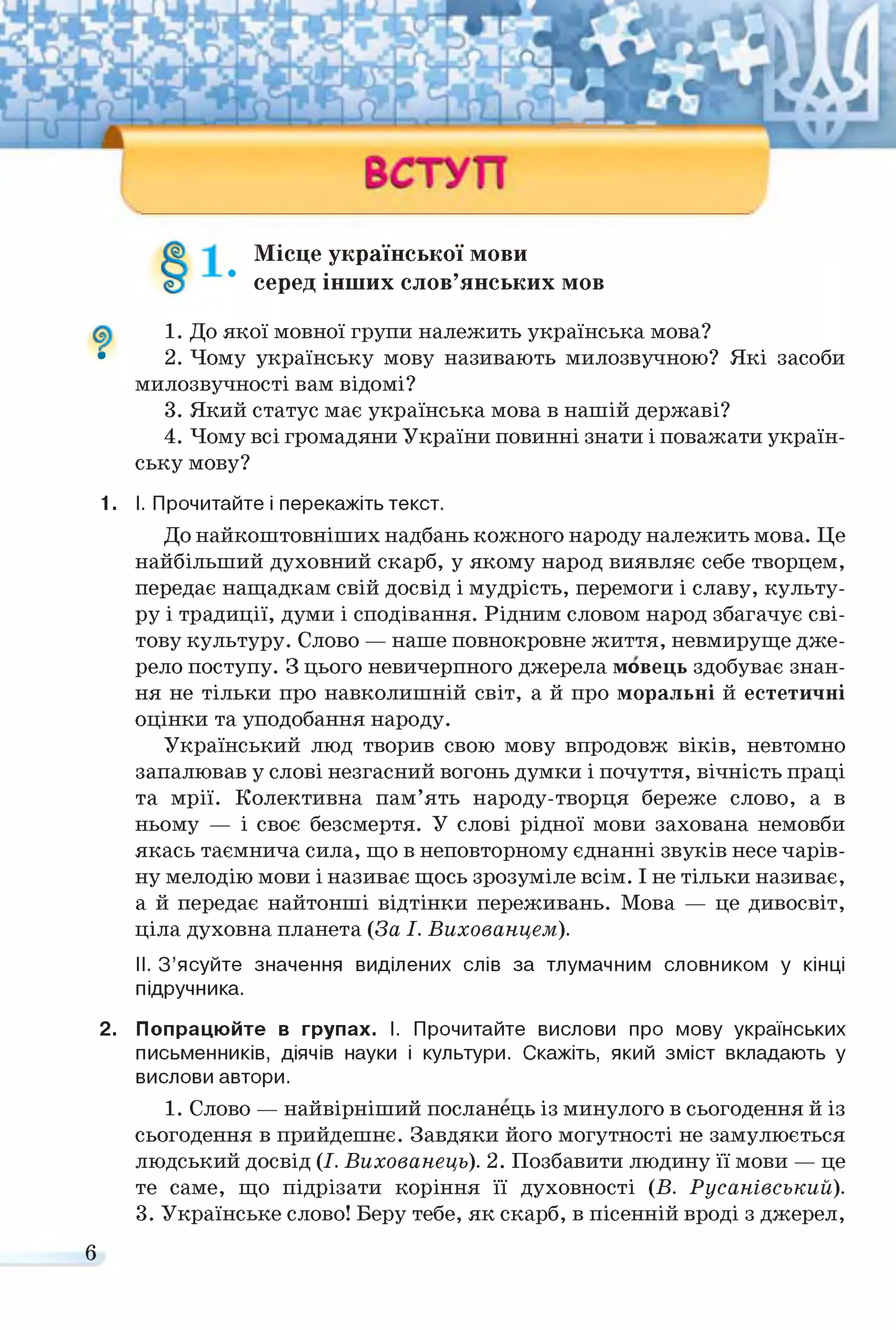 Місце української мови
* серед інших слов’янських МОВ
1. До якої мовної групи належить українська мова?
• 2. Чому українську мову називають милозвучною? Які засоби
милозвучності вам відомі?
3. Який статус має українська мова в нашій державі?
4. Чому всі громадяни України повинні знати і поважати україн­
ську мову?
1. І. Прочитайте і перекажіть текст.
До найкоштовніших надбань кожного народу належить мова. Це
найбільший духовний скарб, у якому народ виявляє себе творцем,
передає нащадкам свій досвід і мудрість, перемоги і славу, культу­
ру і традиції, думи і сподівання. Рідним словом народ збагачує сві­
тову культуру. Слово — наше повнокровне життя, невмируще дже­
рело поступу. З цього невичерпного джерела мовець здобуває знан­
ня не тільки про навколишній світ, а й про моральні й естетичні
оцінки та уподобання народу.
Український люд творив свою мову впродовж віків, невтомно
запалював у слові незгасний вогонь думки і почуття, вічність праці
та мрії. Колективна пам’ять народу-творця береже слово, а в
ньому — і своє безсмертя. У слові рідної мови захована немовби
якась таємнича сила, що в неповторному єднанні звуків несе чарів­
ну мелодію мови і називає щось зрозуміле всім. І не тільки називає,
а й передає найтонші відтінки переживань. Мова — це дивосвіт,
ціла духовна планета (За І. Вихованцем).
II. З’ясуйте значення виділених слів за тлумачним словником у кінці
підручника.
2. Попрацюйте в групах. І. Прочитайте вислови про мову українських
письменників, діячів науки і культури. Скажіть, який зміст вкладають у
вислови автори.
1. Слово — найвірніший посланець із минулого в сьогодення й із
сьогодення в прийдешнє. Завдяки його могутності не замулюється
людський досвід (І. Вихованець). 2. Позбавити людину її мови — це
те саме, що підрізати коріння її духовності (Б. Русанівський).
3. Українське слово! Беру тебе, як скарб, в пісенній вроді з джерел,
б
 