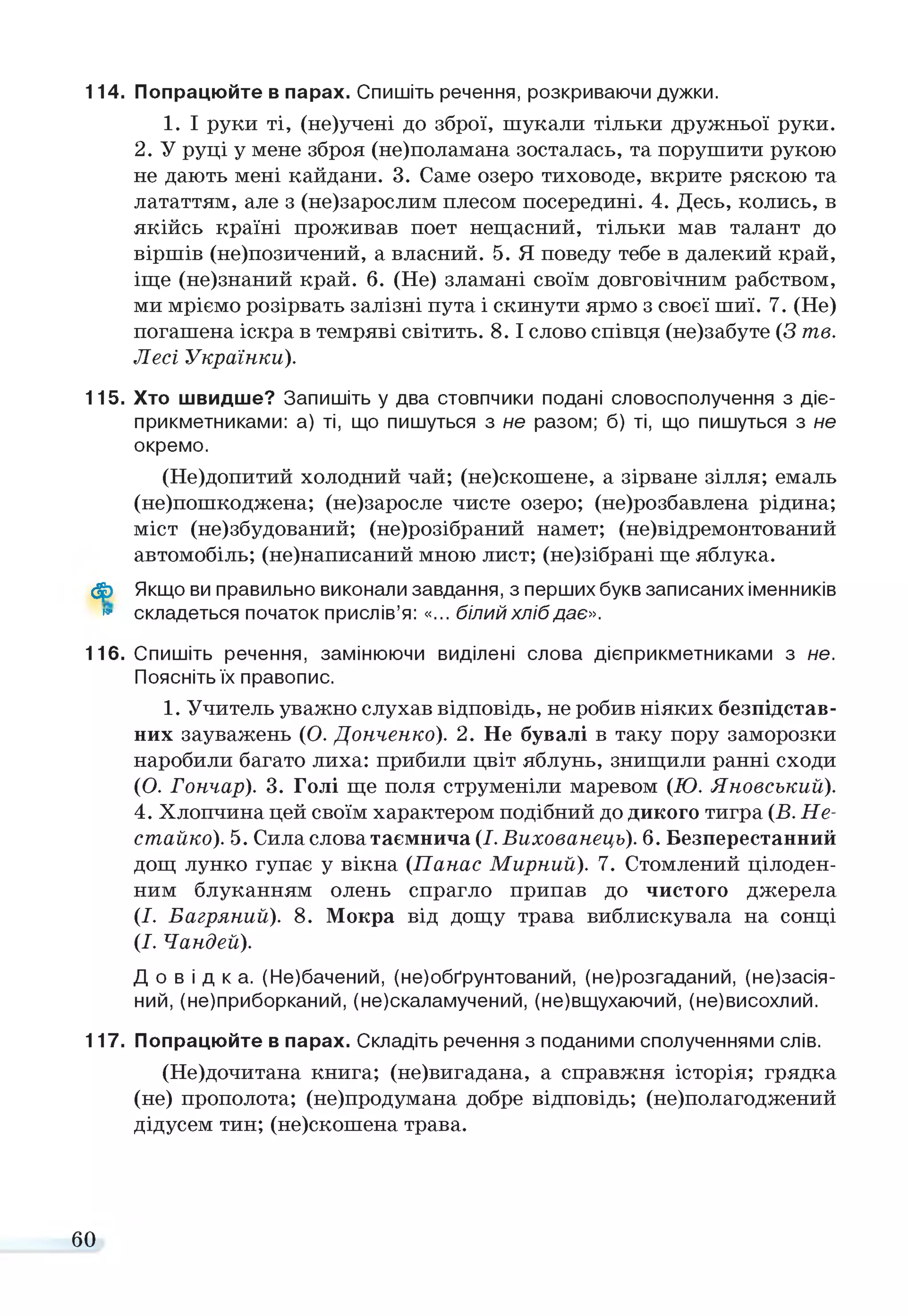 114. Попрацюйте в парах. Спишіть речення, розкриваючи дужки.
1. І руки ті, (не)учені до зброї, шукали тільки дружньої руки.
2. У руці у мене зброя (не)поламана зосталась, та порушити рукою
не дають мені кайдани. 3. Саме озеро тиховоде, вкрите ряскою та
лататтям, але з (не)зарослим плесом посередині. 4. Десь, колись, в
якійсь країні проживав поет нещасний, тільки мав талант до
віршів (не)позичений, а власний. 5. Я поведу тебе в далекий край,
іще (не)знаний край. 6. (Не) зламані своїм довговічним рабством,
ми мріємо розірвать залізні пута і скинути ярмо з своєї шиї. 7. (Не)
погашена іскра в темряві світить. 8 . 1слово співця (не)забуте (З т е .
Лесі У країнки).
115. Хто швидше? Запишіть у два стовпчики подані словосполучення з діє­
прикметниками: а) ті, що пишуться з не разом; б) ті, що пишуться з не
окремо.
(Не)допитий холодний чай; (не)скошене, а зірване зілля; емаль
(не)пошкоджена; (не)заросле чисте озеро; (не)розбавлена рідина;
міст (не)збудований; (не)розібраний намет; (не)відремонтований
автомобіль; (не)написаний мною лист; (не)зібрані ще яблука.
ф Якщо ви правильно виконали завдання, з перших букв записаних іменників
» складеться початок прислів’я: «... білий хліб дає».
116. Спишіть речення, замінюючи виділені слова дієприкметниками з не.
Поясніть їх правопис.
1. Учитель уважно слухав відповідь, не робив ніяких безпідстав­
них зауважень (О. Донченко). 2. Не бувалі в таку пору заморозки
наробили багато лиха: прибили цвіт яблунь, знищили ранні сходи
(О. Гончар). 3. Голі ще поля струменіли маревом (Ю . ЯновськиЇЇ).
4. Хлопчина цей своїм характером подібний до дикого тигра (Б. Не-
ста й ко ). 5. Сила слова таємнича (І. Вихованець). 6. Безперестанний
дощ лунко гупає у вікна (П анас М ирний). 7. Стомлений цілоден­
ним блуканням олень спрагло припав до чистого джерела
(І. Багряний). 8. Мокра від дощу трава виблискувала на сонці
(І. Чандей).
Д о в і д к а . (Не)бачений, (не)обґрунтований, (не)розгаданий, (незасія­
ний, (не)приборканий, (не)скаламучений, (не)вщухаючий, (не)висохлий.
117. Попрацюйте в парах. Складіть речення з поданими сполученнями слів.
(Не)дочитана книга; (не)вигадана, а справжня історія; грядка
(не) прополота; (не)продумана добре відповідь; (не)полагоджений
дідусем тин; (не)скошена трава.
60
 