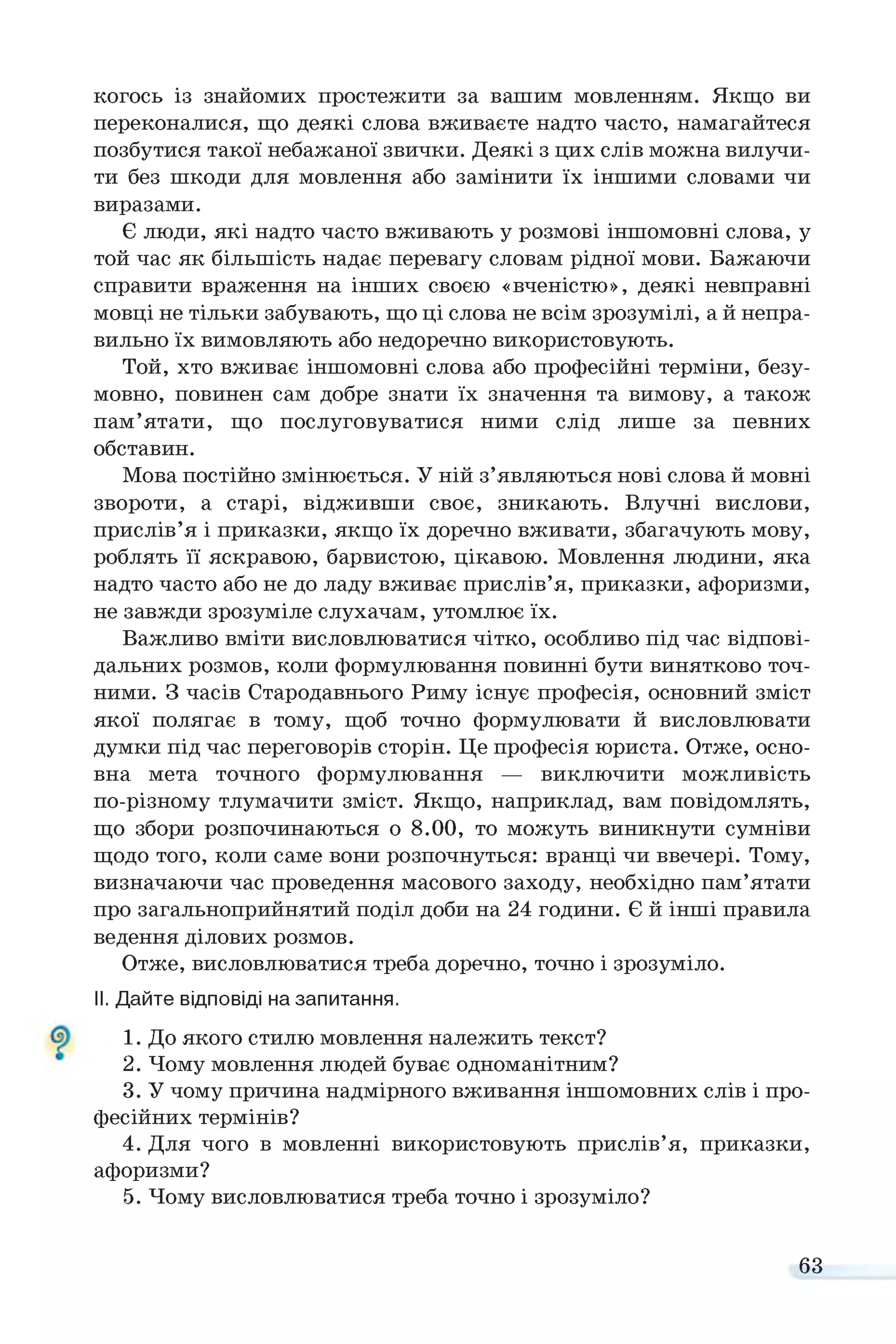 когось із знайомих простежити за вашим мовленням. Якщо ви
переконалися, що деякі слова вживаєте надто часто, намагайтеся
позбутися такої небажаної звички. Деякі з цих слів можна вилучи­
ти без шкоди для мовлення або замінити їх іншими словами чи
виразами.
Є люди, які надто часто вживають у розмові іншомовні слова, у
той час як більшість надає перевагу словам рідної мови. Бажаючи
справити враження на інших своєю «вченістю», деякі невправні
мовці не тільки забувають, що ці слова не всім зрозумілі, а й непра­
вильно їх вимовляють або недоречно використовують.
Той, хто вживає іншомовні слова або професійні терміни, безу­
мовно, повинен сам добре знати їх значення та вимову, а також
пам’ятати, що послуговуватися ними слід лише за певних
обставин.
Мова постійно змінюється. У ній з’являються нові слова й мовні
звороти, а старі, відживши своє, зникають. Влучні вислови,
прислів’я і приказки, якщо їх доречно вживати, збагачують мову,
роблять її яскравою, барвистою, цікавою. Мовлення людини, яка
надто часто або не до ладу вживає прислів’я, приказки, афоризми,
не завжди зрозуміле слухачам, утомлює їх.
Важливо вміти висловлюватися чітко, особливо під час відпові­
дальних розмов, коли формулювання повинні бути винятково точ­
ними. З часів Стародавнього Риму існує професія, основний зміст
якої полягає в тому, щоб точно формулювати й висловлювати
думки під час переговорів сторін. Це професія юриста. Отже, осно­
вна мета точного формулювання — виключити можливість
по-різному тлумачити зміст. Якщо, наприклад, вам повідомлять,
що збори розпочинаються о 8.00, то можуть виникнути сумніви
щодо того, коли саме вони розпочнуться: вранці чи ввечері. Тому,
визначаючи час проведення масового заходу, необхідно пам’ятати
про загальноприйнятий поділ доби на 24 години. Є й інші правила
ведення ділових розмов.
Отже, висловлюватися треба доречно, точно і зрозуміло.
II. Дайте відповіді на запитання.
1. До якого стилю мовлення належить текст?
2. Чому мовлення людей буває одноманітним?
3. У чому причина надмірного вживання іншомовних слів і про­
фесійних термінів?
4. Для чого в мовленні використовують прислів’я, приказки,
афоризми?
5. Чому висловлюватися треба точно і зрозуміло?
63
 