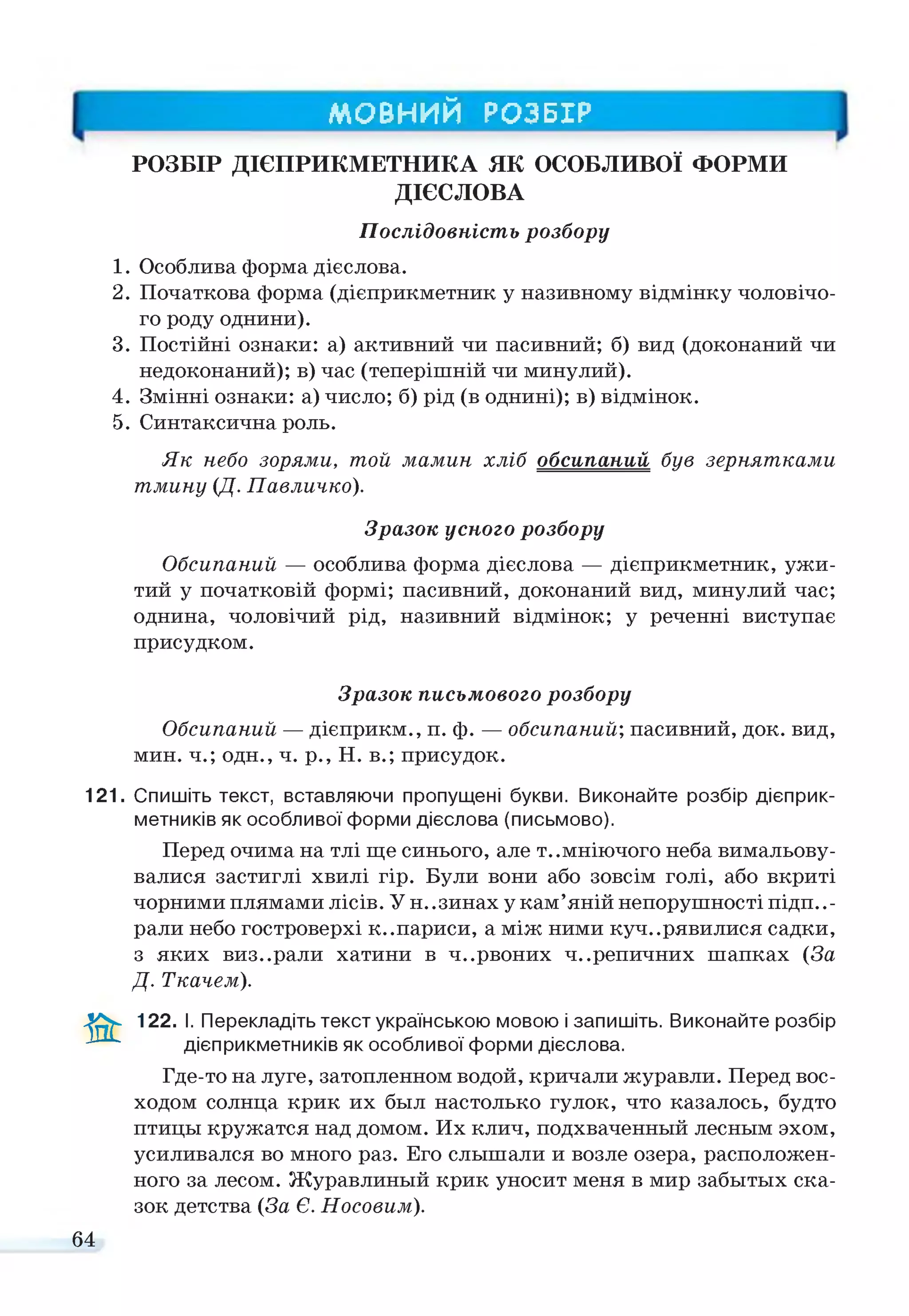 МОВНИЙ РОЗБІР
РОЗБІР ДІЄПРИКМЕТНИКА ЯК ОСОБЛИВОЇ ФОРМИ
ДІЄСЛОВА
Послідовність розбору
1. Особлива форма дієслова.
2. Початкова форма (дієприкметник у називному відмінку чоловічо­
го роду однини).
3. Постійні ознаки: а) активний чи пасивний; б) вид (доконаний чи
недоконаний); в) час (теперішній чи минулий).
4. Змінні ознаки: а) число; б) рід (в однині); в) відмінок.
5. Синтаксична роль.
Як небо зорями, той мамин хліб обсипаний був зернятками
тмину (Д. Павличко).
Зразок усного розбору
Обсипаний — особлива форма дієслова — дієприкметник, ужи­
тий у початковій формі; пасивний, доконаний вид, минулий час;
однина, чоловічий рід, називний відмінок; у реченні виступає
присудком.
Зразок письмового розбору
Обсипаний — дієприкм., п. ф. — обсипаний; пасивний, док. вид,
мин. ч.; одн., ч. р., Н. в.; присудок.
121. Спишіть текст, вставляючи пропущені букви. Виконайте розбір дієприк­
метників як особливої форми дієслова (письмово).
Перед очима на тлі ще синього, але т..мніючого неба вимальову­
валися застиглі хвилі гір. Були вони або зовсім голі, або вкриті
чорними плямами лісів. У н..зинах у кам’яній непорушності підпи­
рали небо гостроверхі к..париси, а між ними кучерявилися садки,
з яких виз..рали хатини в ч..рвоних ч..репичних шапках (За
Д. Ткачем).
&
122. І. Перекладіть текст українською мовою і запишіть. Виконайте розбір
дієприкметників як особливої форми дієслова.
Где-то на луге, затопленном водой, кричали журавли. Перед вос­
ходом солнца крик их был настолько гулок, что казалось, будто
птицы кружатся над домом. Их клич, подхваченный лесным эхом,
усиливался во много раз. Его слышали и возле озера, расположен­
ного за лесом. Журавлиный крик уносит меня в мир забытых ска­
зок детства (За Є. Носовим).
64
 