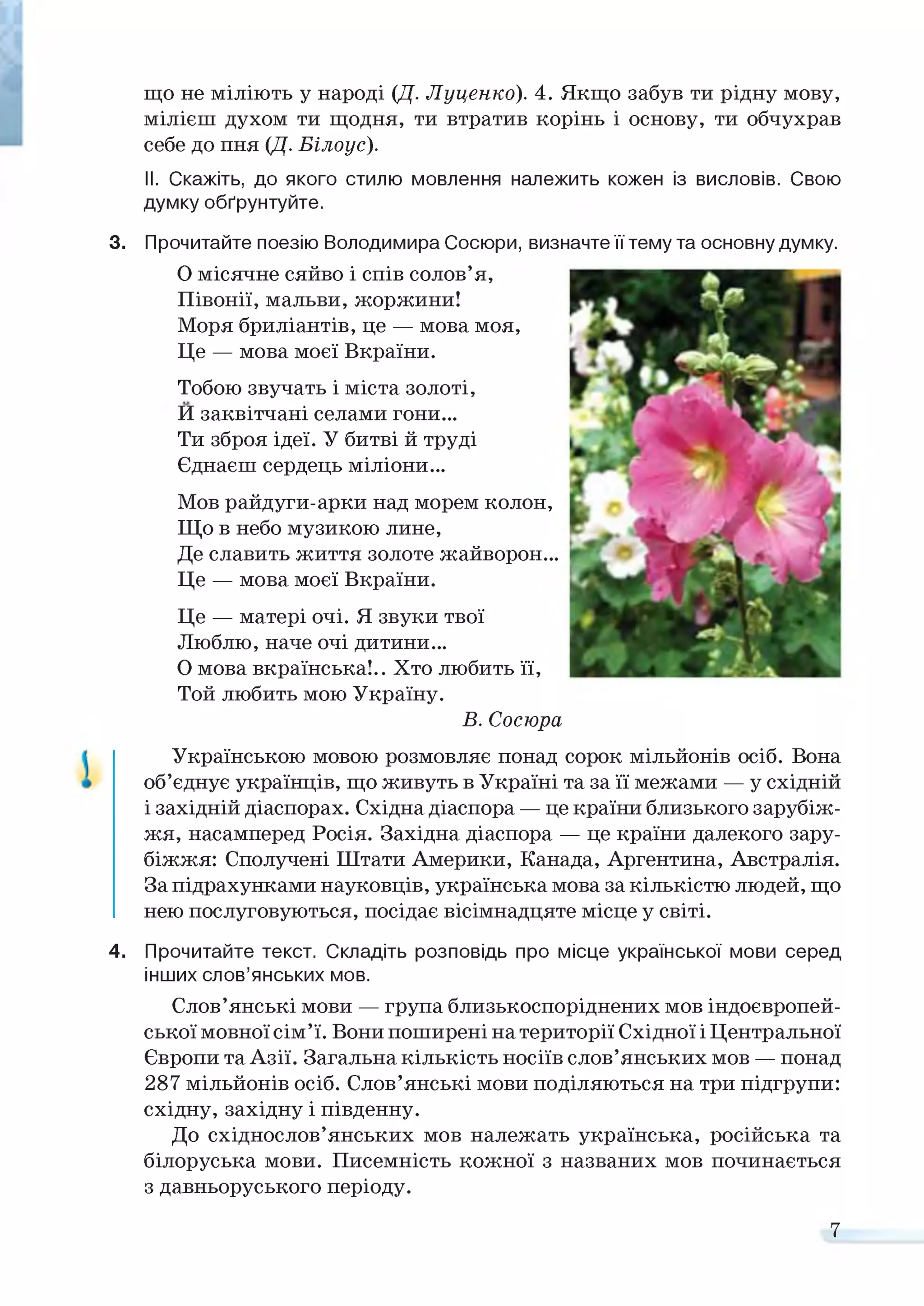 що не міліють у народі (Д. Луценко). 4. Якщо забув ти рідну мову,
мілієш духом ти щодня, ти втратив корінь і основу, ти обчухрав
себе до пня (Д. Білоус).
II. Скажіть, до якого стилю мовлення належить кожен із висловів. Свою
думку обґрунтуйте.
3. Прочитайте поезію Володимира Сосюри,
О місячне сяйво і спів солов’я,
Півонії, мальви, жоржини!
Моря бриліантів, це — мова моя,
Це — мова моєї Вкраїни.
Тобою звучать і міста золоті,
И заквітчані селами гони...
Ти зброя ідеї. У битві й труді
Єднаєш сердець міліони...
Мов райдуги-арки над морем колон,
Що в небо музикою лине,
Де славить життя золоте жайворон...
Це — мова моєї Вкраїни.
визначте її тему та основну думку.
Це — матері очі. Я звуки твої
Люблю, наче очі дитини...
О мова вкраїнська!.. Хто любить її,
Той любить мою Україну.
В. Сосюра
Українською мовою розмовляє понад сорок мільйонів осіб. Вона
об’єднує українців, що живуть в Україні та за її межами — у східній
і західній діаспорах. Східна діаспора — це країни близького зарубіж­
жя, насамперед Росія. Західна діаспора — це країни далекого зару­
біжжя: Сполучені Штати Америки, Канада, Аргентина, Австралія.
За підрахунками науковців, українська мова за кількістю людей, що
нею послуговуються, посідає вісімнадцяте місце у світі.
4. Прочитайте текст. Складіть розповідь про місце української мови серед
інших слов’янських мов.
Слов’янські мови — група близькоспоріднених мов індоєвропей­
ської мовної сім’ї. Вони поширені на території Східної і Центральної
Європи та Азії. Загальна кількість носіїв слов’янських мов — понад
287 мільйонів осіб. Слов’янські мови поділяються на три підгрупи:
східну, західну і південну.
До східнослов’янських мов належать українська, російська та
білоруська мови. Писемність кожної з названих мов починається
з давньоруського періоду.
7
 