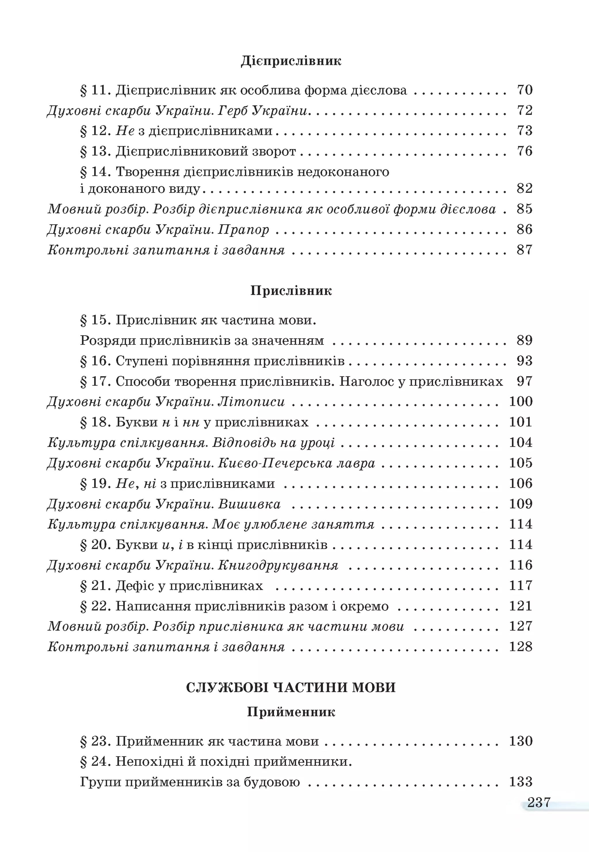 Дієприслівник
§ 11. Дієприслівник як особлива форма дієслова........................ 70
Духовні скарби України. Герб України..................................................... 72
§ 12. Не з дієприслівниками.............................................................. 73
§ 13. Дієприслівниковий зворот....................................................... 76
§ 14. Творення дієприслівників недоконаного
і доконаного виду.................................................................................. 82
Мовний розбір. Розбір дієприслівника як особливої форми дієслова . 85
Духовні скарби України. П рапор.............................................................. 86
Контрольні запитання і завдання......................................................... 87
Прислівник
§ 15. Прислівник як частина мови.
Розряди прислівників за значенням.............................................. 89
§ 16. Ступені порівняння прислівників.......................................... 93
§ 17. Способи творення прислівників. Наголос у прислівниках 97
Духовні скарби України. Літописи....................................................... 100
§ 18. Букви н і нн у прислівниках................................................. 101
Культура спілкування. Відповідь на уроці.......................................... 104
Духовні скарби України. Києво-Печерська лавра............................... 105
§ 19. Не, ні з прислівниками......................................................... 106
Духовні скарби України. Вишивка ....................................................... 109
Культура спілкування. Моє улюблене заняття............................... 114
§ 20. Букви и, і в кінці прислівників............................................ 114
Духовні скарби України. Книгодрукування ........................................ 116
§ 21. Дефіс у прислівниках ............................................................ 117
§ 22. Написання прислівників разом і ок р ем о........................... 121
Мовний розбір. Розбір прислівника як частини м о в и ...................... 127
Контрольні запитання і завдання....................................................... 128
СЛУЖБОВІ ЧАСТИНИ МОВИ
Прийменник
§ 23. Прийменник як частина м ови.............................................. 130
§ 24. Непохідні й похідні прийменники.
Групи прийменників за будовою ................................................... 133
237
 