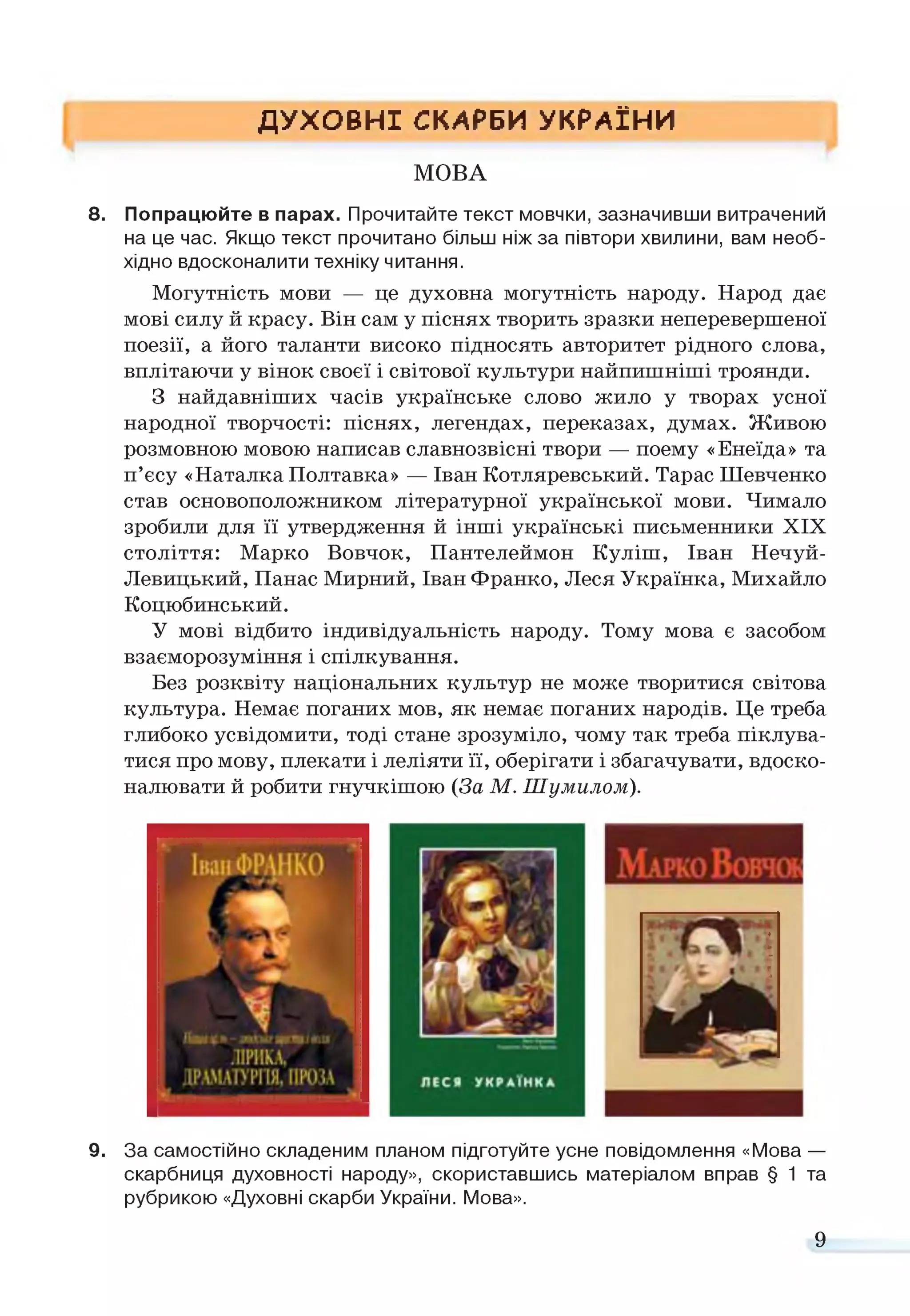 ДУХОВНІ СКАРБИ УКРАЇНИ
МОВА
8. Попрацюйте в парах. Прочитайте текст мовчки, зазначивши витрачений
на це час. Якщо текст прочитано більш ніж за півтори хвилини, вам необ­
хідно вдосконалити техніку читання.
Могутність мови — це духовна могутність народу. Народ дає
мові силу й красу. Він сам у піснях творить зразки неперевершеної
поезії, а його таланти високо підносять авторитет рідного слова,
вплітаючи у вінок своєї і світової культури найпишніші троянди.
З найдавніших часів українське слово жило у творах усної
народної творчості: піснях, легендах, переказах, думах. Живою
розмовною мовою написав славнозвісні твори — поему «Енеїда» та
п’єсу «Наталка Полтавка» — Іван Котляревський. Тарас Шевченко
став основоположником літературної української мови. Чимало
зробили для її утвердження й інші українські письменники XIX
століття: Марко Вовчок, Пантелеймон Куліш, Іван Нечуй-
Левицький, Панас Мирний, Іван Франко, Леся Українка, Михайло
Коцюбинський.
У мові відбито індивідуальність народу. Тому мова є засобом
взаєморозуміння і спілкування.
Без розквіту національних культур не може творитися світова
культура. Немає поганих мов, як немає поганих народів. Це треба
глибоко усвідомити, тоді стане зрозуміло, чому так треба піклува­
тися про мову, плекати і леліяти її, оберігати і збагачувати, вдоско­
налювати й робити гнучкішою (За М. Шумилом).
9. За самостійно складеним планом підготуйте усне повідомлення «Мова —
скарбниця духовності народу», скориставшись матеріалом вправ § 1 та
рубрикою «Духовні скарби України. Мова».
9
 