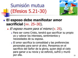 Sumisión mutua
(Efesios 5.21-30)
 El esposo debe manifestar amor
sacrificial (vv. 25–30).
 El esposo muere para sí mismo...