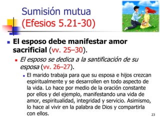 Sumisión mutua
(Efesios 5.21-30)
 El esposo debe manifestar amor
sacrificial (vv. 25–30).
 El esposo se dedica a la sant...