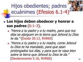 Hijos obedientes; padres
ecuánimes (Efesios 6.1-4)
 Los hijos deben obedecer y honrar a
sus padres (6:1–3).
 "Honra a tu...