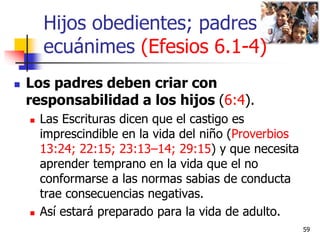 Hijos obedientes; padres
ecuánimes (Efesios 6.1-4)
 Los padres deben criar con
responsabilidad a los hijos (6:4).
 Las E...