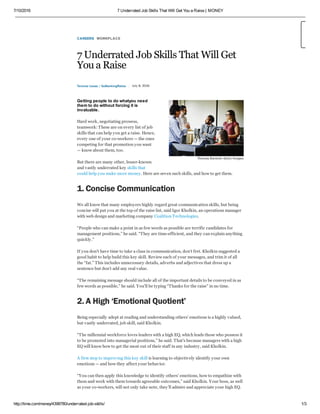 7/10/2016 7 Underrated Job Skills That Will Get You a Raise | MONEY
http://time.com/money/4398780/underrated-job-skills/ 1/3
CAREERS WORKPLACE
7 Underrated Job Skills That Will Get
You a Raise
Terence Loose / GoBankingRates July 8, 2016
Getting people to do whatyou need
them to do without forcing it is
invaluable.
Hard work, negotiating prowess,
teamwork: These are on every list of job
skills that can help you get a raise. Hence,
every one of your co-workers — the ones
competing for that promotion you want
— know about them, too.
But there are many other, lesser-known
and vastly underrated key skills that
could help you make more money. Here are seven such skills, and how to get them.
1. Concise Communication
We all know that many employers highly regard great communication skills, but being
concise will put you at the top of the raise list, said Igor Kholkin, an operations manager
with web design and marketing company Coalition Technologies.
“People who can make a point in as few words as possible are terrific candidates for
management positions,” he said. “They are time-efficient, and they can explain anything
quickly.”
If you don’t have time to take a class in communication, don’t fret. Kholkin suggested a
good habit to help build this key skill. Review each of your messages, and trim it of all
the “fat.” This includes unnecessary details, adverbs and adjectives that dress up a
sentence but don’t add any real value.
“The remaining message should include all of the important details to be conveyed in as
few words as possible,” he said. You’ll be typing “Thanks for the raise” in no time.
2. A High ‘Emotional Quotient’
Being especially adept at reading and understanding others’ emotions is a highly valued,
but vastly underrated, job skill, said Kholkin.
“The millennial workforce loves leaders with a high EQ, which leads those who possess it
to be promoted into managerial positions,” he said. That’s because managers with a high
EQ will know how to get the most out of their staff in any industry, said Kholkin.
A first step to improving this key skill is learning to objectively identify your own
emotions — and how they affect your behavior.
“You can then apply this knowledge to identify others’ emotions, how to empathize with
them and work with them towards agreeable outcomes,” said Kholkin. Your boss, as well
as your co-workers, will not only take note, they’ll admire and appreciate your high EQ.
Thomas Barwick—Getty Images
 