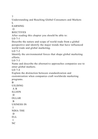 7
Understanding and Reaching Global Consumers and Markets
L
EARNING
O
BJECTIVES
After reading this chapter you should be able to:
LO 7-1
Describe the nature and scope of world trade from a global
perspective and identify the major trends that have influenced
world trade and global marketing.
LO 7-2
Identify the environmental forces that shape global marketing
efforts.
LO 7-3
Name and describe the alternative approaches companies use to
enter global markets.
LO 7-4
Explain the distinction between standardization and
customization when companies craft worldwide marketing
programs.
B
UILDING
A B
ILLION
D
OLLAR
B
USINESS IN
I
NDIA THE
D
ELL
I
NC
 