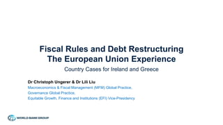 Fiscal Rules and Debt Restructuring
The European Union Experience
Country Cases for Ireland and Greece
Dr Christoph Ungerer & Dr Lili Liu
Macroeconomics & Fiscal Management (MFM) Global Practice,
Governance Global Practice,
Equitable Growth, Finance and Institutions (EFI) Vice-Presidency
 