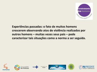 Experiências passadas: o fato de muitos homens
crescerem observando atos de violência realizados por
outros homens – muitas vezes seus pais – pode
caracterizar tais situações como a norma a ser seguida.
 