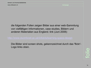 Zentral- und Hochschulbibliothek
www.zhbluzern.ch                                   homepage




     die folgenden Folien zeigen Bilder aus einer web-Sammlung
     von vielfältigen Informationen, case studies, Bildern und
     anderen Materialien aus England. link (Juni 2008):

http://www.jiscinfonet.ac.uk/infokits/learning-space-design

     Die Bilder sind screen shots, gekennzeichnet durch das 'flickr'-
     Logo links oben.




                                                                        folie
                                                                         14
 