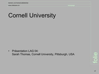 Zentral- und Hochschulbibliothek
www.zhbluzern.ch                                homepage




Cornell University




•    Präsentation LAG 04:




                                                           folie
     Sarah Thomas, Cornell University, Pittsburgh, USA




                                                            47
 