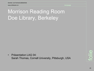 Zentral- und Hochschulbibliothek
www.zhbluzern.ch                                homepage




Morrison Reading Room
Doe Library, Berkeley




                                                           folie
•    Präsentation LAG 04:
     Sarah Thomas, Cornell University, Pittsburgh, USA


                                                            49
 