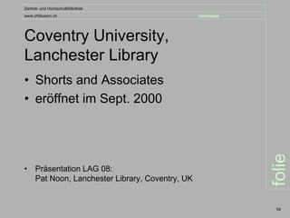 Zentral- und Hochschulbibliothek
www.zhbluzern.ch                                  homepage




Coventry University,
Lanchester Library
• Shorts and Associates
• eröffnet im Sept. 2000




                                                             folie
•    Präsentation LAG 08:
     Pat Noon, Lanchester Library, Coventry, UK


                                                              54
 