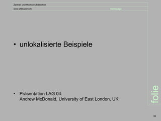 Zentral- und Hochschulbibliothek
www.zhbluzern.ch                               homepage




• unlokalisierte Beispiele




                                                          folie
•    Präsentation LAG 04:
     Andrew McDonald, University of East London, UK


                                                           59
 