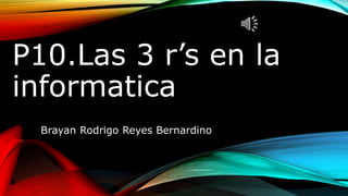 P10.Las 3 r’s en la
informatica
Brayan Rodrigo Reyes Bernardino
 