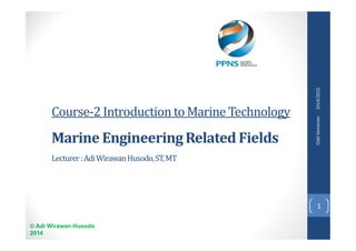 Course-2 Introduction to Marine Technology 
Marine Engineering Related Fields 
Lecturer : Adi Wirawan Husodo, ST, MT 
© Adi Wirawan Husodo 
2014 
Odd Semester 2014/2015 
1 
 