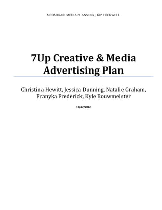 MCOM18-101 MEDIA PLANNING | KIP TUCKWELL
7Up Creative & Media
Advertising Plan
Christina Hewitt, Jessica Dunning, Natalie Graham,
Franyka Frederick, Kyle Bouwmeister
11/22/2012
 