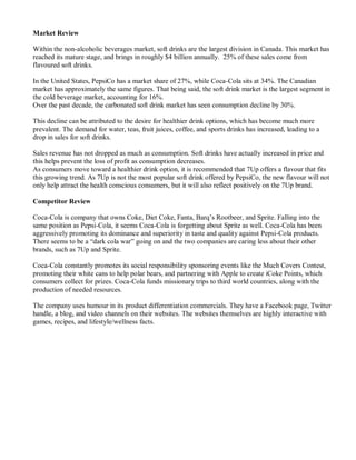 Market Review
Within the non-alcoholic beverages market, soft drinks are the largest division in Canada. This market has
reached its mature stage, and brings in roughly $4 billion annually. 25% of these sales come from
flavoured soft drinks.
In the United States, PepsiCo has a market share of 27%, while Coca-Cola sits at 34%. The Canadian
market has approximately the same figures. That being said, the soft drink market is the largest segment in
the cold beverage market, accounting for 16%.
Over the past decade, the carbonated soft drink market has seen consumption decline by 30%.
This decline can be attributed to the desire for healthier drink options, which has become much more
prevalent. The demand for water, teas, fruit juices, coffee, and sports drinks has increased, leading to a
drop in sales for soft drinks.
Sales revenue has not dropped as much as consumption. Soft drinks have actually increased in price and
this helps prevent the loss of profit as consumption decreases.
As consumers move toward a healthier drink option, it is recommended that 7Up offers a flavour that fits
this growing trend. As 7Up is not the most popular soft drink offered by PepsiCo, the new flavour will not
only help attract the health conscious consumers, but it will also reflect positively on the 7Up brand.
Competitor Review
Coca-Cola is company that owns Coke, Diet Coke, Fanta, Barq’s Rootbeer, and Sprite. Falling into the
same position as Pepsi-Cola, it seems Coca-Cola is forgetting about Sprite as well. Coca-Cola has been
aggressively promoting its dominance and superiority in taste and quality against Pepsi-Cola products.
There seems to be a “dark cola war” going on and the two companies are caring less about their other
brands, such as 7Up and Sprite.
Coca-Cola constantly promotes its social responsibility sponsoring events like the Much Covers Contest,
promoting their white cans to help polar bears, and partnering with Apple to create iCoke Points, which
consumers collect for prizes. Coca-Cola funds missionary trips to third world countries, along with the
production of needed resources.
The company uses humour in its product differentiation commercials. They have a Facebook page, Twitter
handle, a blog, and video channels on their websites. The websites themselves are highly interactive with
games, recipes, and lifestyle/wellness facts.
 