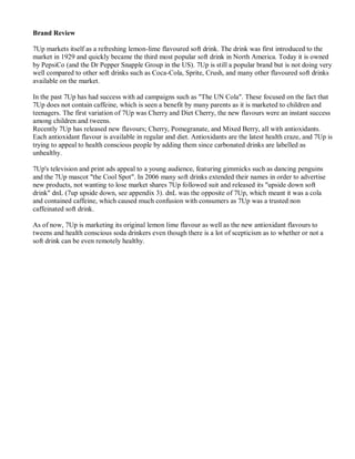Brand Review
7Up markets itself as a refreshing lemon-lime flavoured soft drink. The drink was first introduced to the
market in 1929 and quickly became the third most popular soft drink in North America. Today it is owned
by PepsiCo (and the Dr Pepper Snapple Group in the US). 7Up is still a popular brand but is not doing very
well compared to other soft drinks such as Coca-Cola, Sprite, Crush, and many other flavoured soft drinks
available on the market.
In the past 7Up has had success with ad campaigns such as "The UN Cola". These focused on the fact that
7Up does not contain caffeine, which is seen a benefit by many parents as it is marketed to children and
teenagers. The first variation of 7Up was Cherry and Diet Cherry, the new flavours were an instant success
among children and tweens.
Recently 7Up has released new flavours; Cherry, Pomegranate, and Mixed Berry, all with antioxidants.
Each antioxidant flavour is available in regular and diet. Antioxidants are the latest health craze, and 7Up is
trying to appeal to health conscious people by adding them since carbonated drinks are labelled as
unhealthy.
7Up's television and print ads appeal to a young audience, featuring gimmicks such as dancing penguins
and the 7Up mascot "the Cool Spot". In 2006 many soft drinks extended their names in order to advertise
new products, not wanting to lose market shares 7Up followed suit and released its "upside down soft
drink" dnL (7up upside down, see appendix 3). dnL was the opposite of 7Up, which meant it was a cola
and contained caffeine, which caused much confusion with consumers as 7Up was a trusted non
caffeinated soft drink.
As of now, 7Up is marketing its original lemon lime flavour as well as the new antioxidant flavours to
tweens and health conscious soda drinkers even though there is a lot of scepticism as to whether or not a
soft drink can be even remotely healthy.
 
