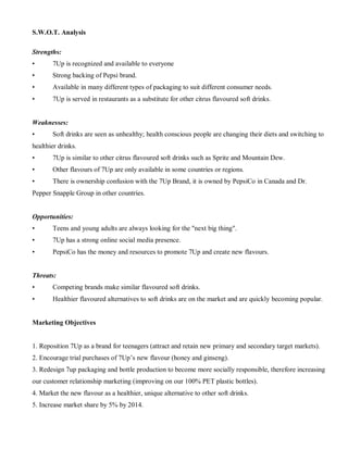 S.W.O.T. Analysis
Strengths:
• 7Up is recognized and available to everyone
• Strong backing of Pepsi brand.
• Available in many different types of packaging to suit different consumer needs.
• 7Up is served in restaurants as a substitute for other citrus flavoured soft drinks.
Weaknesses:
• Soft drinks are seen as unhealthy; health conscious people are changing their diets and switching to
healthier drinks.
• 7Up is similar to other citrus flavoured soft drinks such as Sprite and Mountain Dew.
• Other flavours of 7Up are only available in some countries or regions.
• There is ownership confusion with the 7Up Brand, it is owned by PepsiCo in Canada and Dr.
Pepper Snapple Group in other countries.
Opportunities:
• Teens and young adults are always looking for the "next big thing".
• 7Up has a strong online social media presence.
• PepsiCo has the money and resources to promote 7Up and create new flavours.
Threats:
• Competing brands make similar flavoured soft drinks.
• Healthier flavoured alternatives to soft drinks are on the market and are quickly becoming popular.
Marketing Objectives
1. Reposition 7Up as a brand for teenagers (attract and retain new primary and secondary target markets).
2. Encourage trial purchases of 7Up’s new flavour (honey and ginseng).
3. Redesign 7up packaging and bottle production to become more socially responsible, therefore increasing
our customer relationship marketing (improving on our 100% PET plastic bottles).
4. Market the new flavour as a healthier, unique alternative to other soft drinks.
5. Increase market share by 5% by 2014.
 
