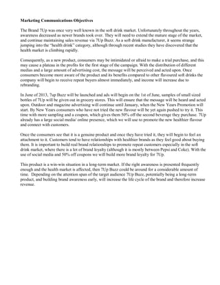 Marketing Communications Objectives
The Brand 7Up was once very well known in the soft drink market. Unfortunately throughout the years,
awareness decreased as newer brands took over. They will need to extend the mature stage of the market,
and continue maintaining sales revenue via 7Up Buzz. As a soft drink manufacturer, it seems strange
jumping into the “health drink” category, although through recent studies they have discovered that the
health market is climbing rapidly.
Consequently, as a new product, consumers may be intimidated or afraid to make a trial purchase, and this
may cause a plateau in the profits for the first stage of the campaign. With the distribution of different
medias and a large amount of advertising cost, the message will be perceived and acted upon. Once
consumers become more aware of the product and its benefits compared to other flavoured soft drinks the
company will begin to receive repeat buyers almost immediately, and income will increase due to
rebranding.
In June of 2013, 7up Buzz will be launched and ads will begin on the 1st of June, samples of small sized
bottles of 7Up will be given out in grocery stores. This will ensure that the message will be heard and acted
upon. Outdoor and magazine advertising will continue until January, when the New Years Promotion will
start. By New Years consumers who have not tried the new flavour will be yet again pushed to try it. This
time with more sampling and a coupon, which gives them 50% off the second beverage they purchase. 7Up
already has a large social media/ online presence, which we will use to promote the new healthier flavour
and connect with customers.
Once the consumers see that it is a genuine product and once they have tried it, they will begin to feel an
attachment to it. Customers tend to have relationships with healthier brands as they feel good about buying
them. It is important to build real brand relationships to promote repeat customers especially in the soft
drink market, where there is a lot of brand loyalty (although it is mostly between Pepsi and Coke). With the
use of social media and 50% off coupons we will build more brand loyalty for 7Up.
This product is a win-win situation in a long-term market. If the right awareness is presented frequently
enough and the health market is affected, then 7Up Buzz could be around for a considerable amount of
time. Depending on the attention span of the target audience 7Up Buzz, potentially being a long-term
product, and building brand awareness early, will increase the life cycle of the brand and therefore increase
revenue.
 