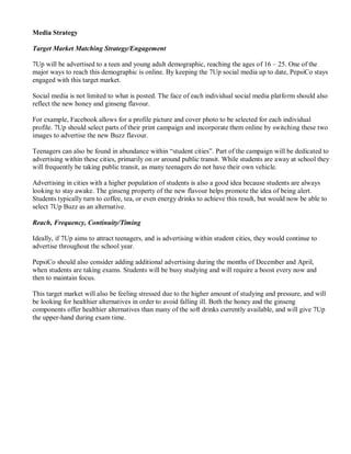 Media Strategy
Target Market Matching Strategy/Engagement
7Up will be advertised to a teen and young adult demographic, reaching the ages of 16 – 25. One of the
major ways to reach this demographic is online. By keeping the 7Up social media up to date, PepsiCo stays
engaged with this target market.
Social media is not limited to what is posted. The face of each individual social media platform should also
reflect the new honey and ginseng flavour.
For example, Facebook allows for a profile picture and cover photo to be selected for each individual
profile. 7Up should select parts of their print campaign and incorporate them online by switching these two
images to advertise the new Buzz flavour.
Teenagers can also be found in abundance within “student cities”. Part of the campaign will be dedicated to
advertising within these cities, primarily on or around public transit. While students are away at school they
will frequently be taking public transit, as many teenagers do not have their own vehicle.
Advertising in cities with a higher population of students is also a good idea because students are always
looking to stay awake. The ginseng property of the new flavour helps promote the idea of being alert.
Students typically turn to coffee, tea, or even energy drinks to achieve this result, but would now be able to
select 7Up Buzz as an alternative.
Reach, Frequency, Continuity/Timing
Ideally, if 7Up aims to attract teenagers, and is advertising within student cities, they would continue to
advertise throughout the school year.
PepsiCo should also consider adding additional advertising during the months of December and April,
when students are taking exams. Students will be busy studying and will require a boost every now and
then to maintain focus.
This target market will also be feeling stressed due to the higher amount of studying and pressure, and will
be looking for healthier alternatives in order to avoid falling ill. Both the honey and the ginseng
components offer healthier alternatives than many of the soft drinks currently available, and will give 7Up
the upper-hand during exam time.
 