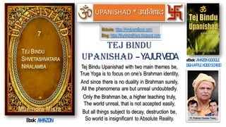 Tej Bindu Upanishad with two main themes be,
True Yoga is to focus on one’s Brahman identity,
And since there is no duality in Brahman surely,
All the phenomena are but unreal undoubtedly.
Only the Brahman be, a higher teaching truly,
The world unreal, that is not accepted easily,
But all things subject to decay, destruction be,
So world is insignificant to Absolute Reality.
Tej Bindu
UPANISHAD – YAJUR VEDA eBook: AMAZON GOOGLE
B&N APPLE KOBO SCRIBD
Book: AMAZON
Website: https://HinduismBook.com/
Blog: https://MunindraMisra.blogspot.com/
UPANISHAD
 