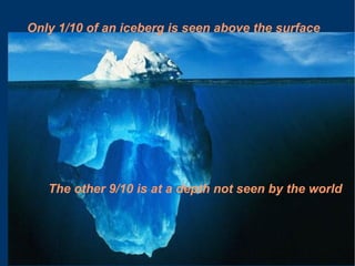 Only 1/10 of an iceberg is seen above the surface The other 9/10 is at a depth not seen by the world 