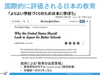 Copyright © 2017 CCC-TIES All rights reserved. 3
国際的に評価される日本の教育
政府による「教育の品質管理」
• 教育研究のモデル”Lesson study“(研究授業)
• 全国統一のカリキュラム
「よりよい学校づくりのため日本に学ぼう」
2005年11月21日 ニューヨークタイムス
http://www.nytimes.com/2005/11/21/opinion/why-the-united-states-should-look-to-japan-for-better-schools.html
 