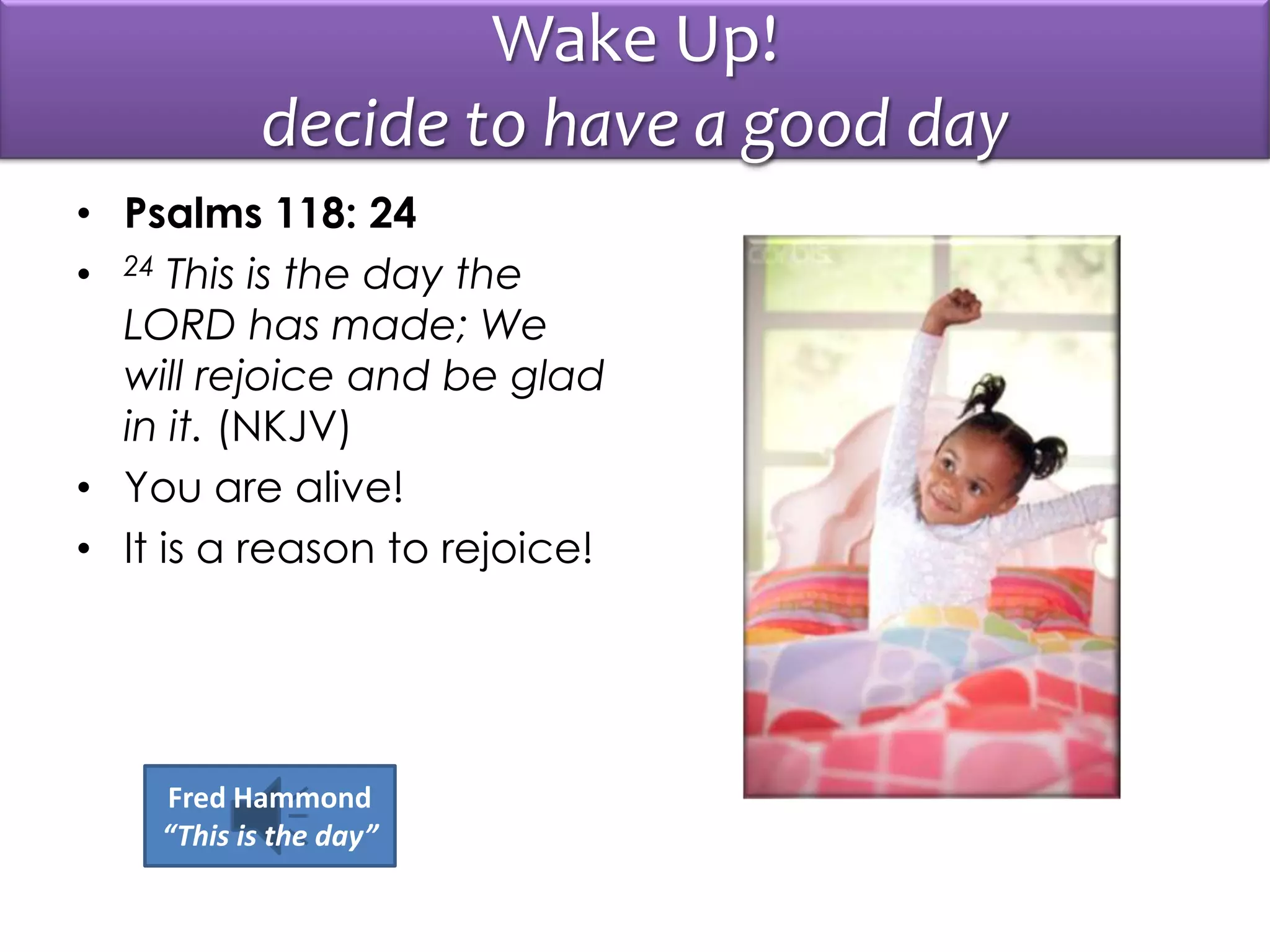 Wake Up!
decide to have a good day
• Psalms 118: 24
• 24 This is the day the
LORD has made; We
will rejoice and be glad
in it. (NKJV)
• You are alive!
• It is a reason to rejoice!
Fred Hammond
“This is the day”
 