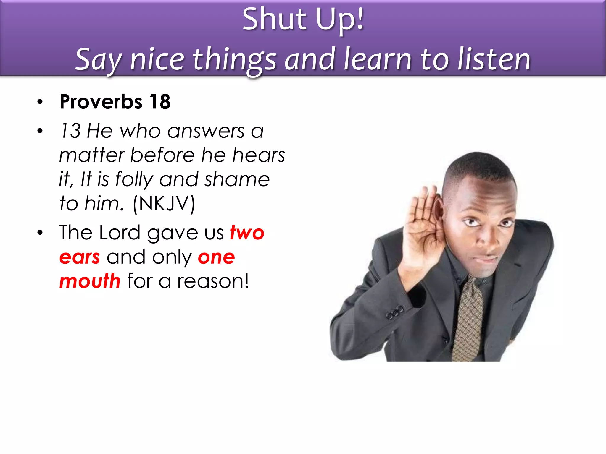 Shut Up!
Say nice things and learn to listen
• Proverbs 18
• 13 He who answers a
matter before he hears
it, It is folly and shame
to him. (NKJV)
• The Lord gave us two
ears and only one
mouth for a reason!
 