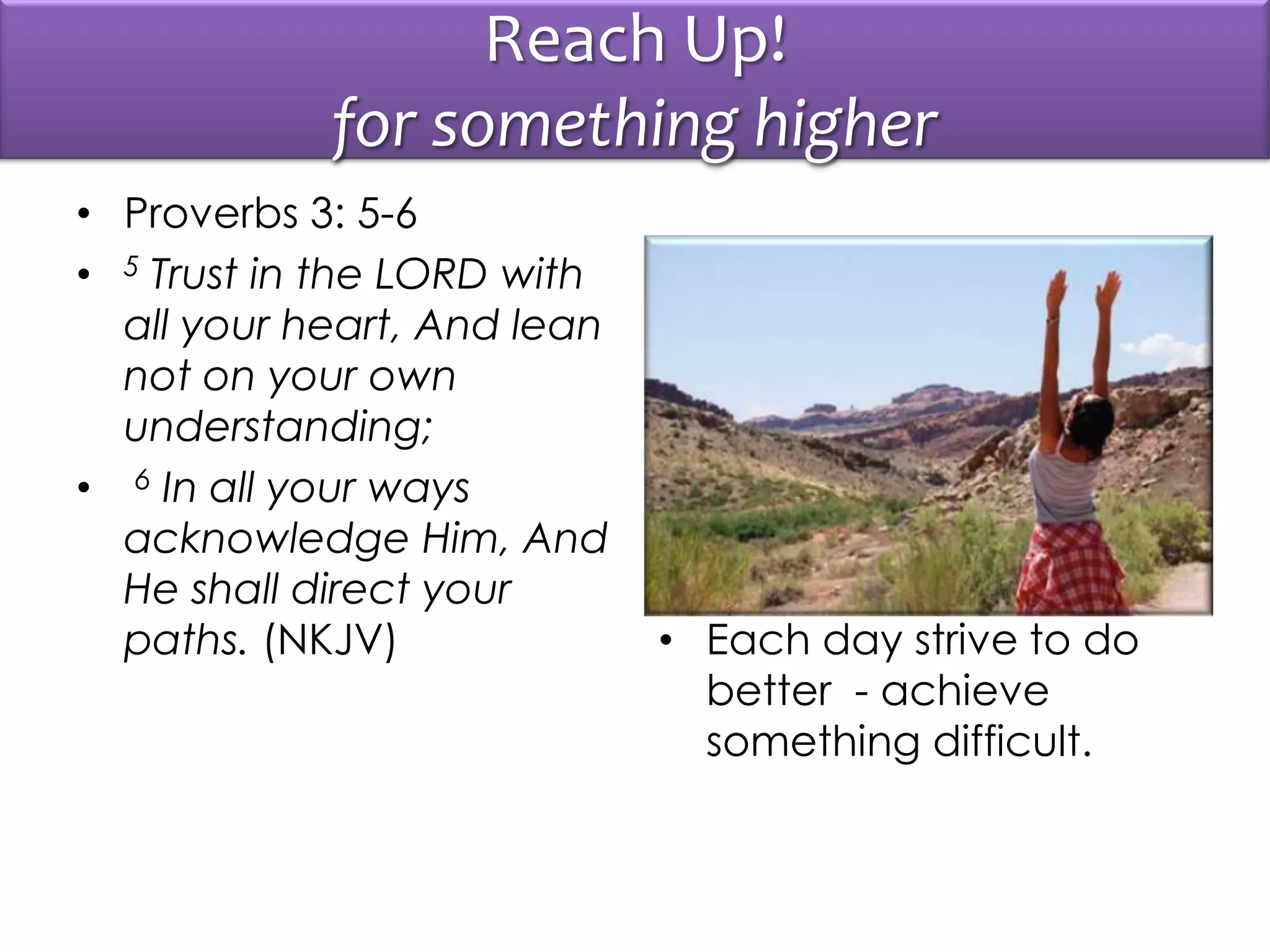 Reach Up!
for something higher
• Proverbs 3: 5-6
• 5 Trust in the LORD with
all your heart, And lean
not on your own
understanding;
• 6 In all your ways
acknowledge Him, And
He shall direct your
paths. (NKJV) • Each day strive to do
better - achieve
something difficult.
 
