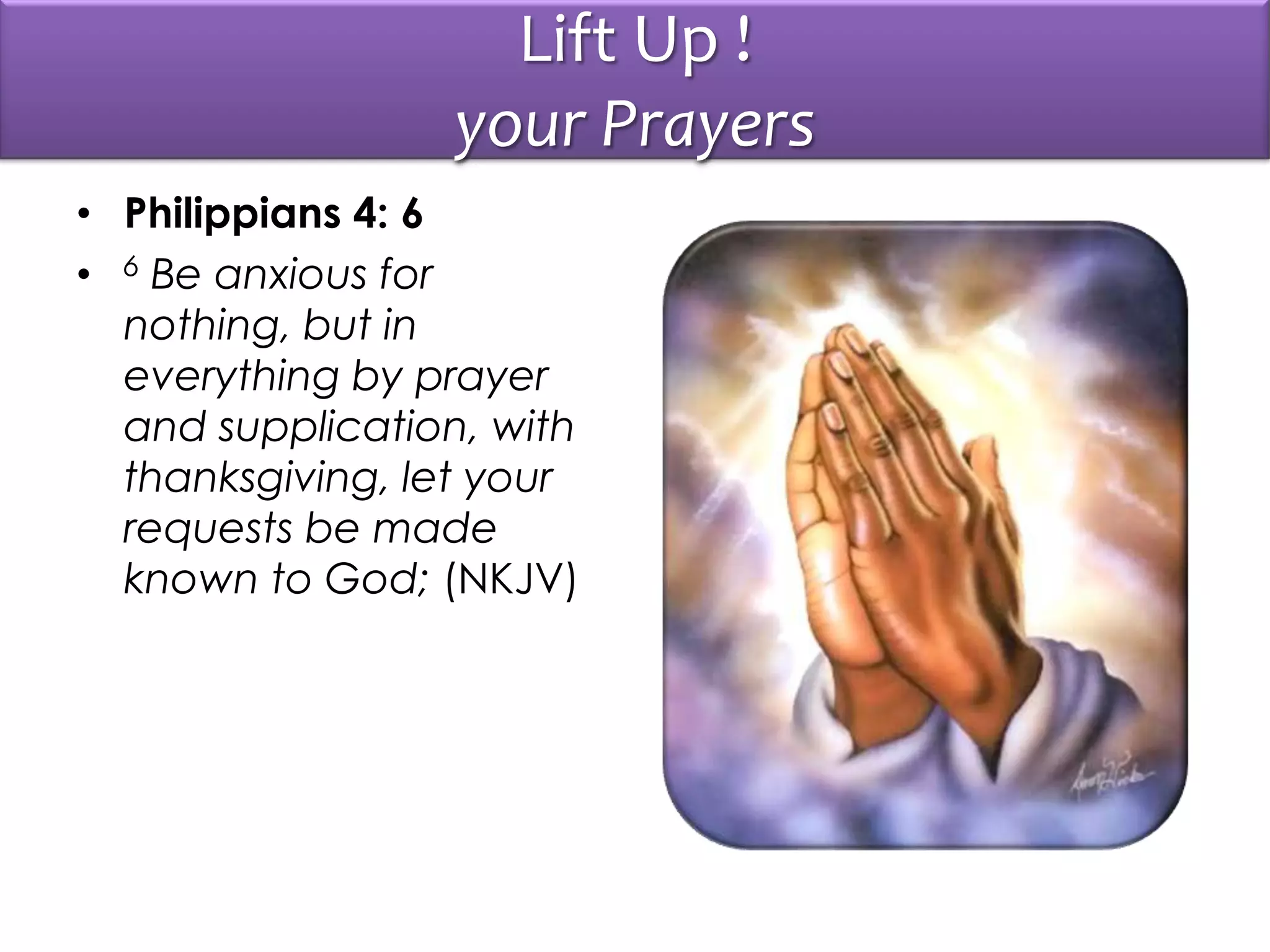 Lift Up !
your Prayers
• Philippians 4: 6
• 6 Be anxious for
nothing, but in
everything by prayer
and supplication, with
thanksgiving, let your
requests be made
known to God; (NKJV)
 