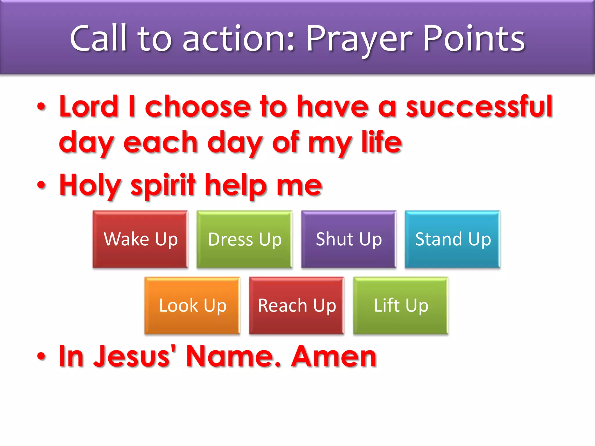 Call to action: Prayer Points
• Lord I choose to have a successful
day each day of my life
• Holy spirit help me
• In Jesus' Name. Amen
Wake Up Dress Up Shut Up Stand Up
Look Up Reach Up Lift Up
 
