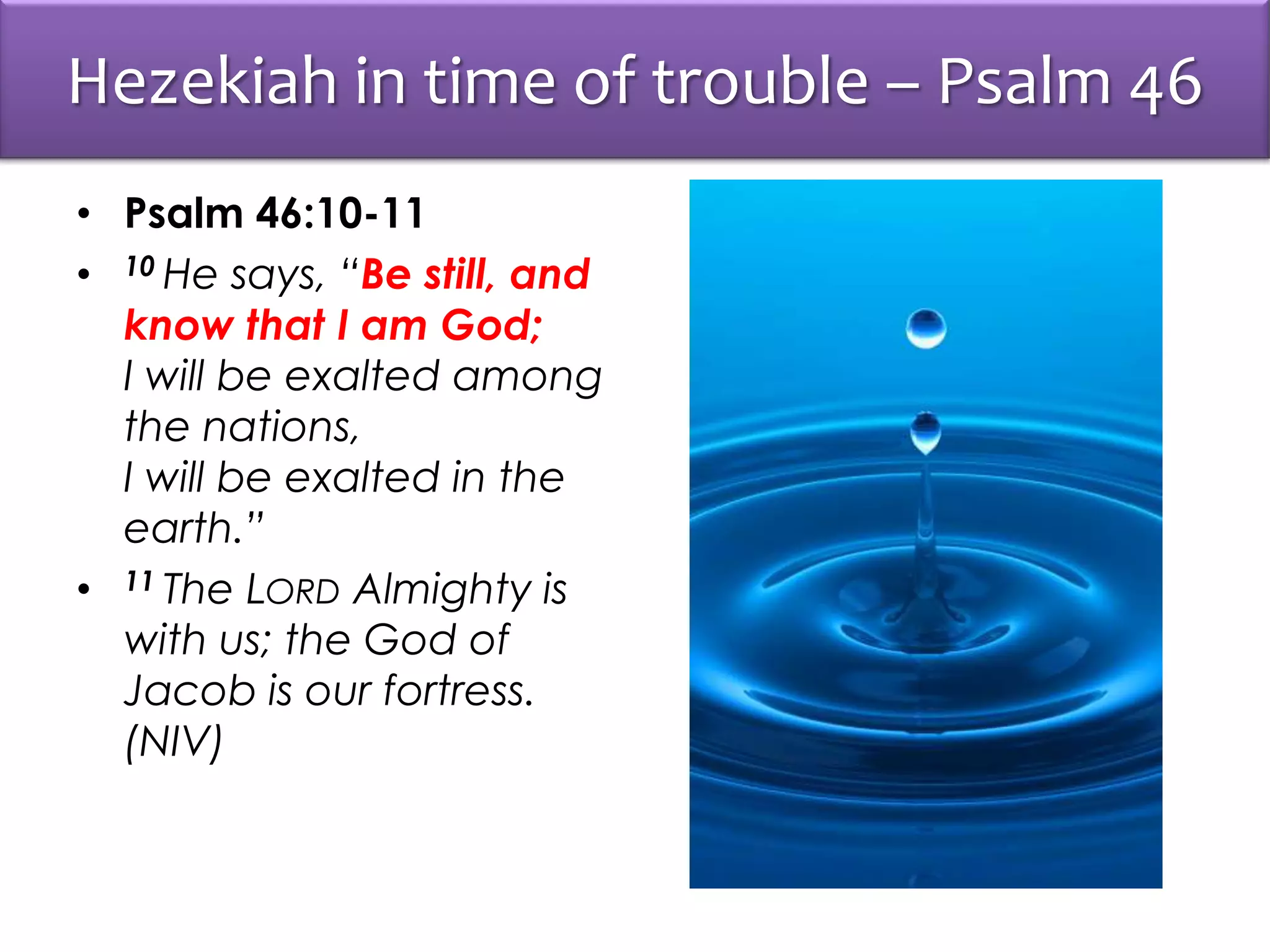 Hezekiah in time of trouble – Psalm 46
• Psalm 46:10-11
• 10 He says, “Be still, and
know that I am God;
I will be exalted among
the nations,
I will be exalted in the
earth.”
• 11 The LORD Almighty is
with us; the God of
Jacob is our fortress.
(NIV)
 