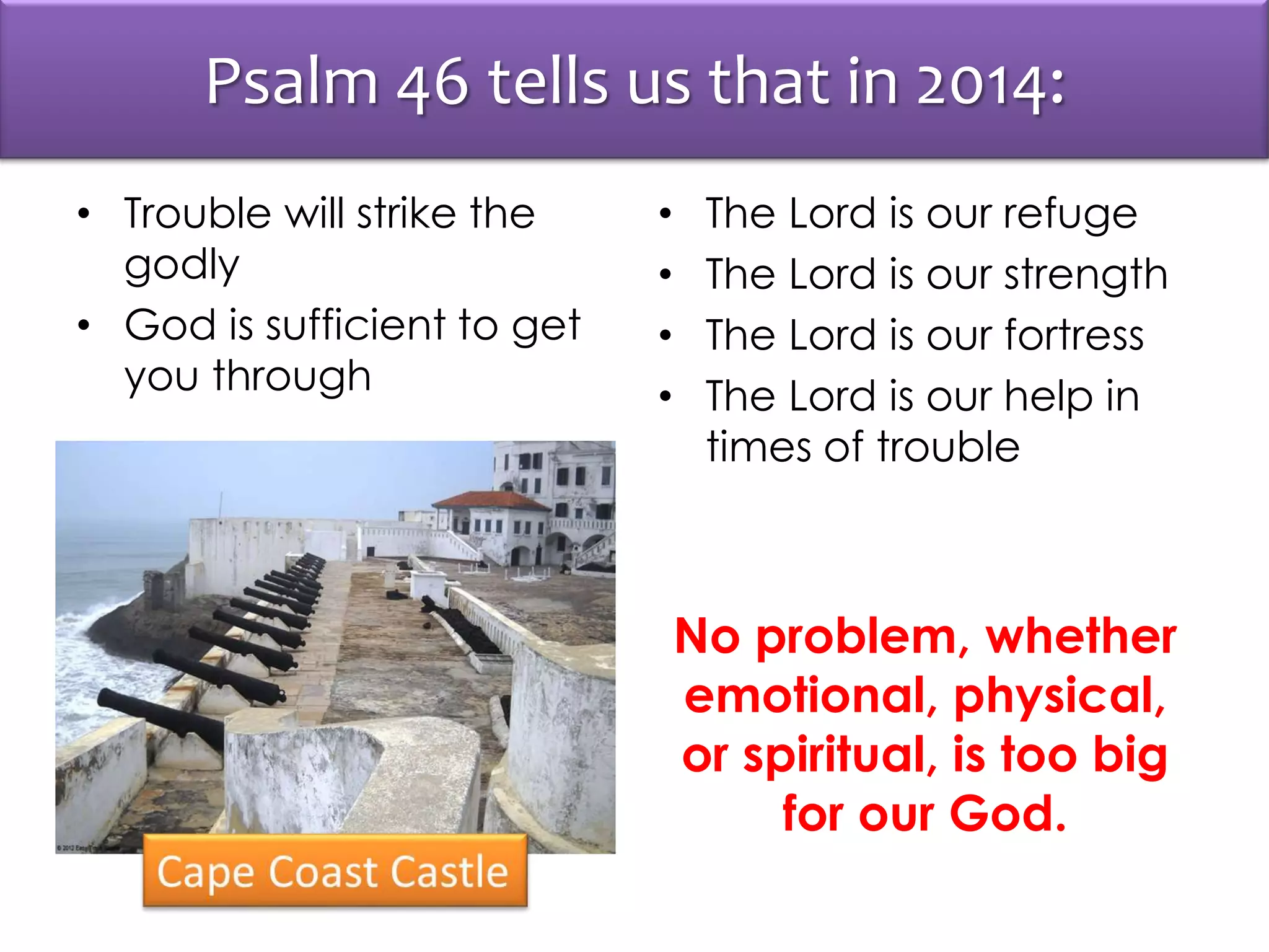 Psalm 46 tells us that in 2014:
• Trouble will strike the
godly
• God is sufficient to get
you through
• The Lord is our refuge
• The Lord is our strength
• The Lord is our fortress
• The Lord is our help in
times of trouble
No problem, whether
emotional, physical,
or spiritual, is too big
for our God.
 