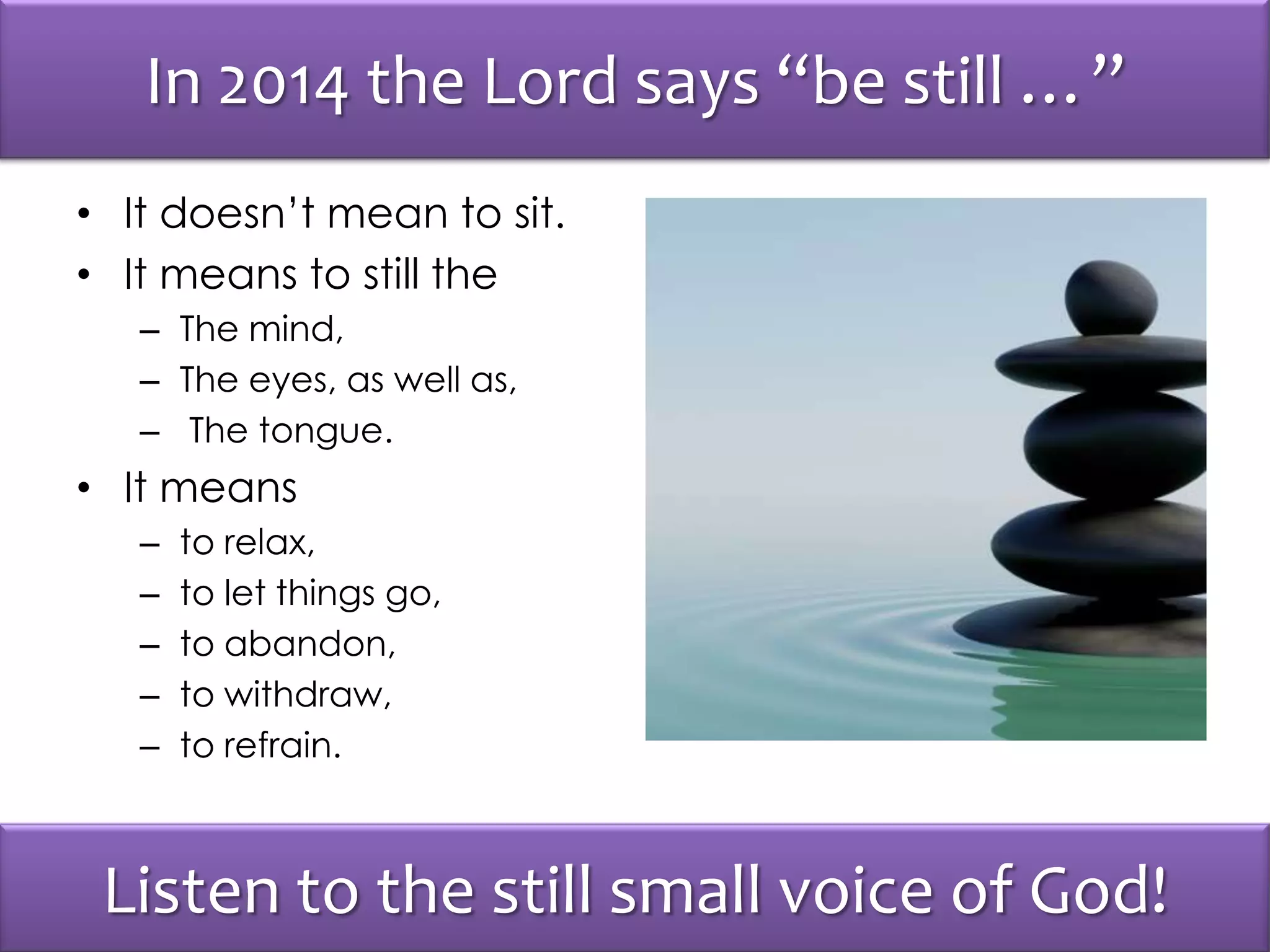 In 2014 the Lord says “be still …”
• It doesn’t mean to sit.
• It means to still the
– The mind,
– The eyes, as well as,
– The tongue.
• It means
– to relax,
– to let things go,
– to abandon,
– to withdraw,
– to refrain.
Listen to the still small voice of God!
 