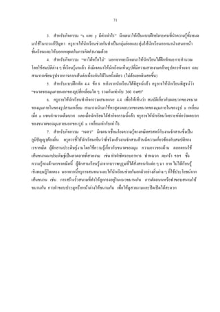 71
3. สําหรับกิจกรรม “x และ y มีคาเทาไร” มีเจตนาใหเปนแบบฝกหัดระคนที่นําความรูทั้งหมด
มาใชในการแกปญหา ครูอาจใหนักเรียนชวยกันทําเปนกลุมยอยและสุมใหนักเรียนออกมานําเสนอหนา
ชั้นเรียนและใหบอกเหตุผลในการคิดคํานวณดวย
4. สําหรับกิจกรรม “หาไดหรือไม” นอกจากจะมีเจตนาใหนักเรียนไดฝกทักษะการคํานวณ
โดยใชสมบัติตาง ๆ ที่เรียนรูมาแลว ยังมีเจตนาใหนักเรียนเห็นรูปที่มีความสวยงามคลายรูปดาวหาแฉก และ
สามารถเขียนรูปจากการลากเสนตอเนื่องกันไดในครั้งเดียว (ไมตองยกดินสอขึ้น)
5. สําหรับแบบฝกหัด 4.4 ขอ 8 หลังจากนักเรียนไดพิสูจนแลว ครูอาจใหนักเรียนพิสูจนวา
“ขนาดของมุมภายนอกของรูปสี่เหลี่ยมใด ๆ รวมกันเทากับ 360 องศา”
6. ครูอาจใหนักเรียนทํากิจกรรมเสนอแนะ 4.4 เพื่อใหเห็นวา สมบัติเกี่ยวกับผลบวกของขนาด
ของมุมภายในของรูปสามเหลี่ยม สามารถนํามาใชหาสูตรผลบวกของขนาดของมุมภายในของรูป n เหลี่ยม
เมื่อ n แทนจํานวนเต็มบวก และเมื่อนักเรียนไดทํากิจกรรมนี้แลว ครูอาจใหนักเรียนวิเคราะหตอวาผลบวก
ของขนาดของมุมภายนอกของรูป n เหลี่ยมเทากับเทาไร
7. สําหรับกิจกรรม “เฉลว” มีเจตนาเชื่อมโยงความรูทางคณิตศาสตรกับงานจักสานซึ่งเปน
ภูมิปญญาทองถิ่น ครูควรชี้ใหนักเรียนเห็นวาที่จริงแลวงานจักสานลวนมีความเกี่ยวของกับสมบัติทาง
เรขาคณิต ผูจักสานประดิษฐงานโดยใชความรูเกี่ยวกับขนาดของมุม ความยาวของดาน ตลอดจนใช
เสนขนานมาประดิษฐเปนลวดลายที่สวยงาม เชน ทําฝาชีครอบอาหาร ทําหมวก ตะกรา ฯลฯ ซึ่ง
ความรูทางดานเรขาคณิตนี้ ผูจักสานเรียนรูมาจากบรรพบุรุษที่ไดสั่งสอนกันตอ ๆ มา อาจ ไมไดเรียนรู
เชิงทฤษฎีโดยตรง นอกจากนี้ครูอาจสนทนาและใหนักเรียนชวยกันยกตัวอยางสิ่งตาง ๆ ที่ใชประโยชนจาก
เสนขนาน เชน การสรางรั้วสนามที่ทําใหลูกกรงอยูในแนวขนานกัน การตัดถนนหรือทําขอบสนามให
ขนานกัน การทําขอบประตูหรือหนาตางใหขนานกัน เพื่อใหดูสวยงามและปดเปดไดสะดวก
 